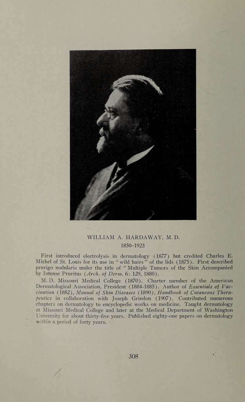 WILLIAM A. HARDAWAY, M. D. 1850-1923 First introduced electrolysis in dermatology (1877) but credited Charles E. Michel of St. Louis for its use in “ wild hairs ” of the lids (1875). First described prurigo nodularis under the title of “ Multiple Tumors of the Skin Accompanied by Intense Pruritus {Arch, of Derm. 6: 129, 1880). M. D. Missouri Medical College (1870). Charter member of the American Dermatological Association, President (1884-1885). Author of Essentials of Vac¬ cination (1882), Manual of Skin Diseases (1890), Handbook of Cutaneous Thera¬ peutics in collaboration with Joseph Grindon (1907). Contributed numerous chapters on dermatology to encyclopedic works on medicine. Taught dermatology at Missouri Medical College and later at the Medical Department of Washington University for about thirty-five years. Published eighty-one papers on dermatology within a period of forty years.