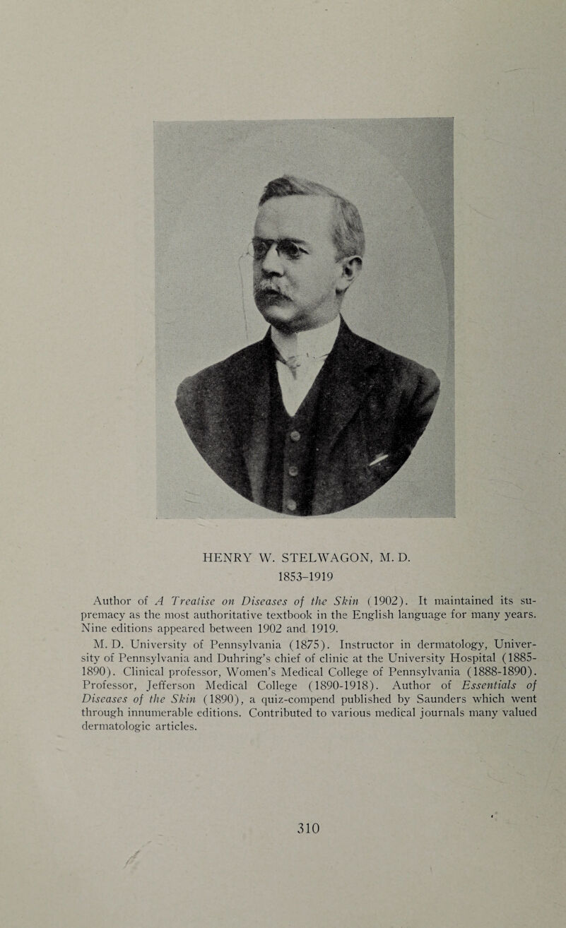 1853-1919 Author of A Treatise on Diseases of the Skin (1902). It maintained its su¬ premacy as the most authoritative textbook in the English language for many years. Nine editions appeared between 1902 and 1919. M. D. University of Pennsylvania (1875). Instructor in dermatology, Univer¬ sity of Pennsylvania and Duhring’s chief of clinic at the University Hospital (1885- 1890). Clinical professor, Women’s Medical College of Pennsylvania (1888-1890). Professor, Jefferson Medical College (1890-1918). Author of Essentials of Diseases of the Skin (1890), a quiz-compend published by Saunders which went through innumerable editions. Contributed to various medical journals many valued dermatologic articles. <