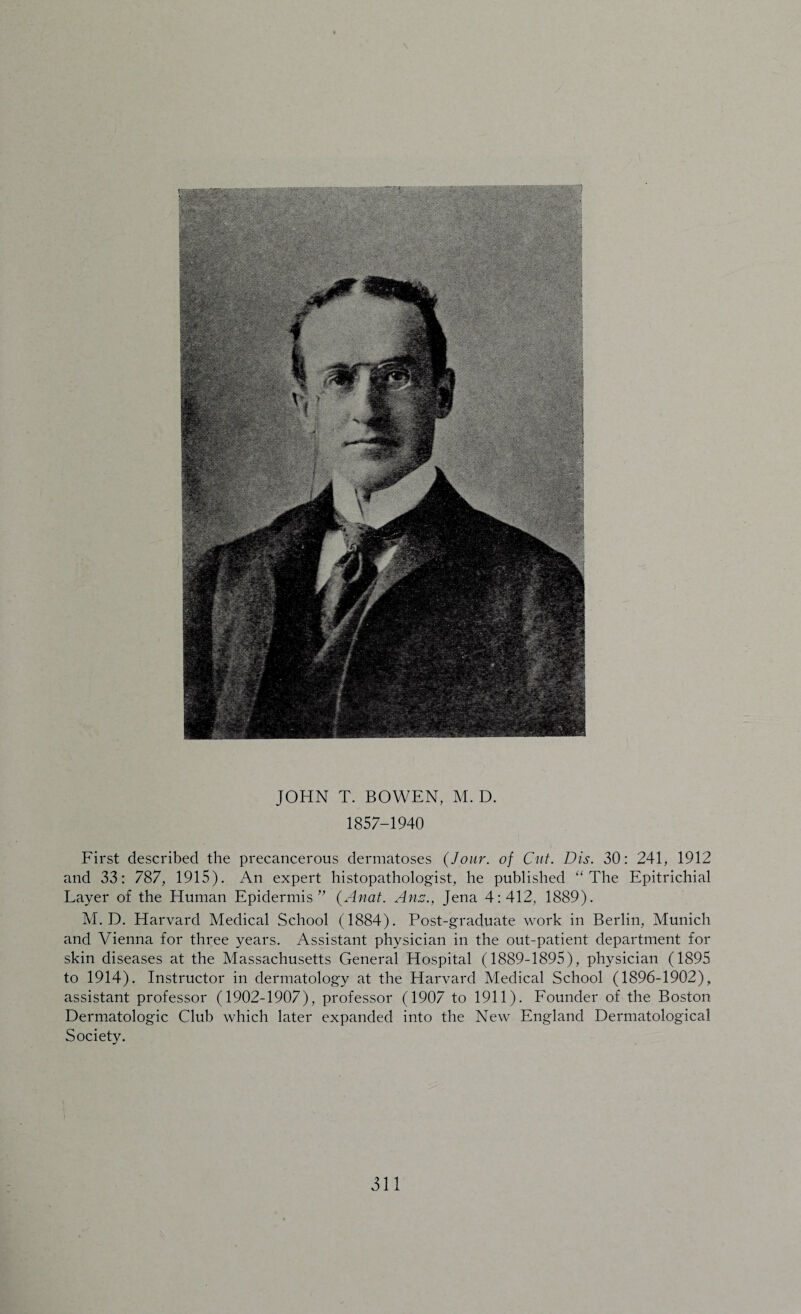 1857-1940 First described the precancerous dermatoses {Jour, of Cut. Dis. 30: 241, 1912 and 33: 787, 1915). An expert histopathologist, he published “The Epitrichial Layer of the Human Epidermis” (Anat. Anz., Jena 4:412, 1889). M. D. Harvard Medical School (1884). Post-graduate work in Berlin, Munich and Vienna for three years. Assistant physician in the out-patient department for skin diseases at the Massachusetts General Hospital (1889-1895), physician (1895 to 1914). Instructor in dermatology at the Harvard Medical School (1896-1902), assistant professor (1902-1907), professor (1907 to 1911). Founder of the Boston Dermatologic Club which later expanded into the New England Dermatological Society.