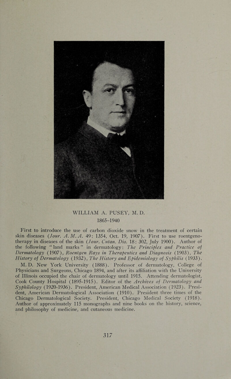 WILLIAM A. PUSEY, M. D. 1865-1940 First to introduce the use of carbon dioxide snow in the treatment of certain skin diseases (Jour. A.M.A. 49: 1354, Oct. 19, 1907). First to use roentgeno¬ therapy in diseases of the skin (Jour. Cutan. Dis. 18: 302, July 1900). Author of the following “ land marks” in dermatology: The Principles and Practice of Dermatology (1907), Roentgen Rays in Therapeutics and Diagnosis (1903), The History of Dermatology (1932), The History and Epidemiology of Syphilis (1933). M. D. New York University (1888). Professor of dermatology, College of Physicians and Surgeons, Chicago 1894, and after its affiliation with the University of Illinois occupied the chair of dermatology until 1915. Attending dermatologist, Cook County Llospital (1895-1915). Editor of the Archives of Dermatology and Syphilology (1920-1936). President, American Medical Association (1923). Presi¬ dent, American Dermatological Association (1910). President three times of the Chicago Dermatological Society. President, Chicago Medical Society (1918). Author of approximately 115 monographs and nine books on the history, science, and philosophy of medicine, and cutaneous medicine.