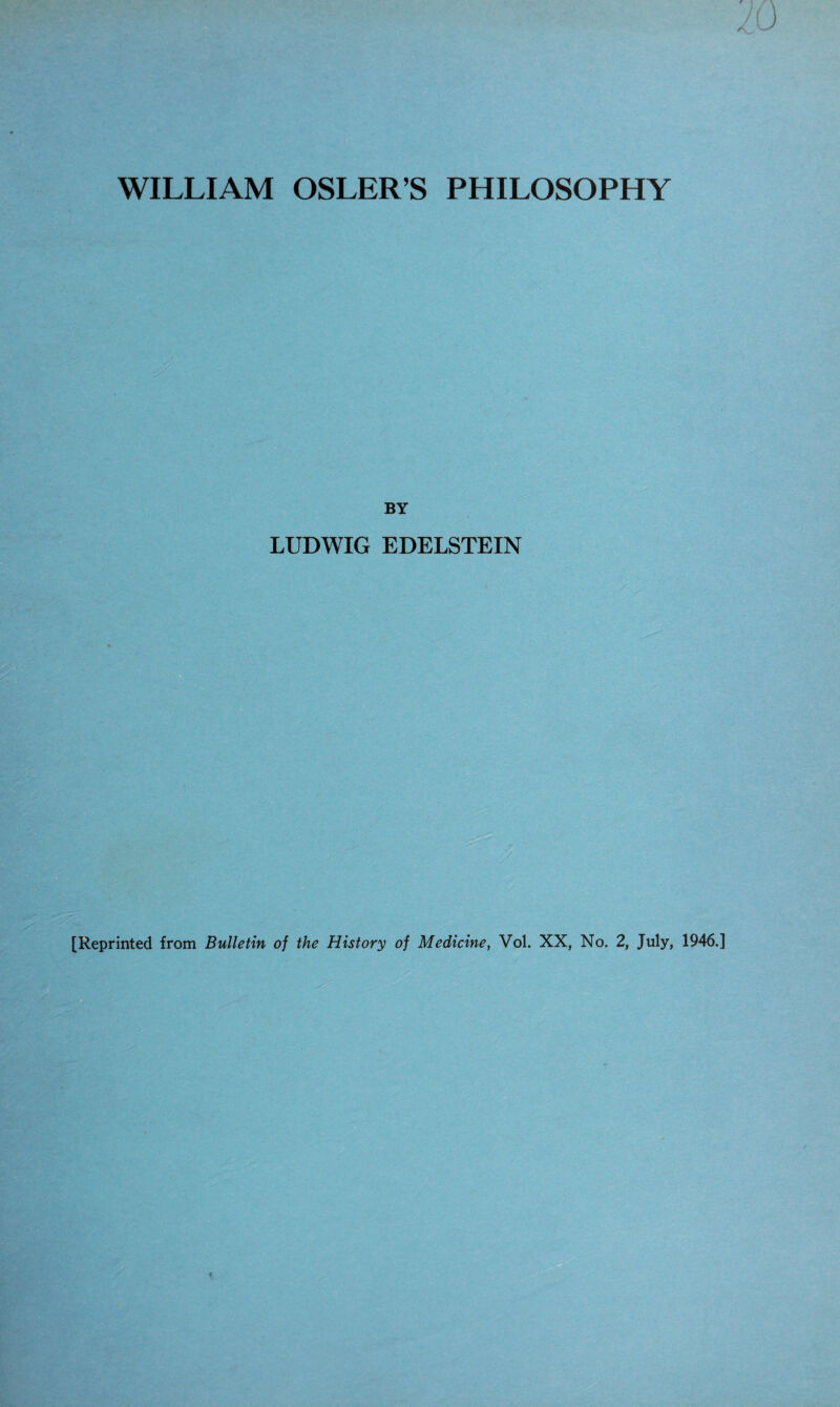 WILLIAM OSLER’S PHILOSOPHY f A BY LUDWIG EDELSTEIN [Reprinted from Bulletin of the History of Medicine, Vol. XX, No. 2, July, 1946.]