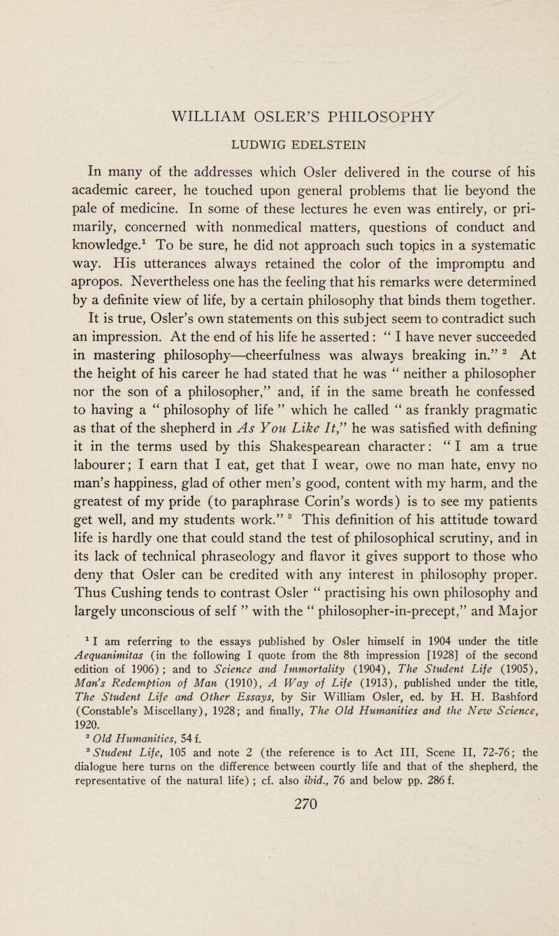 LUDWIG EDELSTEIN In many of the addresses which Osier delivered in the course of his academic career, he touched upon general problems that lie beyond the pale of medicine. In some of these lectures he even was entirely, or pri¬ marily, concerned with nonmedical matters, questions of conduct and knowledge.1 To be sure, he did not approach such topics in a systematic way. His utterances always retained the color of the impromptu and apropos. Nevertheless one has the feeling that his remarks were determined by a definite view of life, by a certain philosophy that binds them together. It is true, Osier’s own statements on this subject seem to contradict such an impression. At the end of his life he asserted: “I have never succeeded in mastering philosophy—cheerfulness was always breaking in.” 2 At the height of his career he had stated that he was “ neither a philosopher nor the son of a philosopher,” and, if in the same breath he confessed to having a “ philosophy of life ” which he called “ as frankly pragmatic as that of the shepherd in As You Like It” he was satisfied wdth defining it in the terms used by this Shakespearean character: “I am a true labourer; I earn that I eat, get that I wear, owe no man hate, envy no man’s happiness, glad of other men’s good, content with my harm, and the greatest of my pride (to paraphrase Corin’s words) is to see my patients get well, and my students work.” 3 This definition of his attitude toward life is hardly one that could stand the test of philosophical scrutiny, and in its lack of technical phraseology and flavor it gives support to those who deny that Osier can be credited with any interest in philosophy proper. Thus Cushing tends to contrast Osier “ practising his own philosophy and largely unconscious of self ” with the “ philosopher-in-precept,” and Major 11 am referring to the essays published by Osier himself in 1904 under the title Aequanimitas (in the following I quote from the 8th impression [1928] of the second edition of 1906) ; and to Science and Immortality (1904), The Student Life (1905), Man’s Redemption of Man (1910), A Way of Life (1913), published under the title, The Student Life and Other Essays, by Sir William Osier, ed. by H. H. Bashford (Constable’s Miscellany), 1928; and finally, The Old Humanities and the New Science, 1920. 2 Old Humanities, 54 f. 3 Student Life, 105 and note 2 (the reference is to Act III, Scene II, 72-76; the dialogue here turns on the difference between courtly life and that of the shepherd, the representative of the natural life) ; cf. also ibid., 76 and below pp. 286 f.