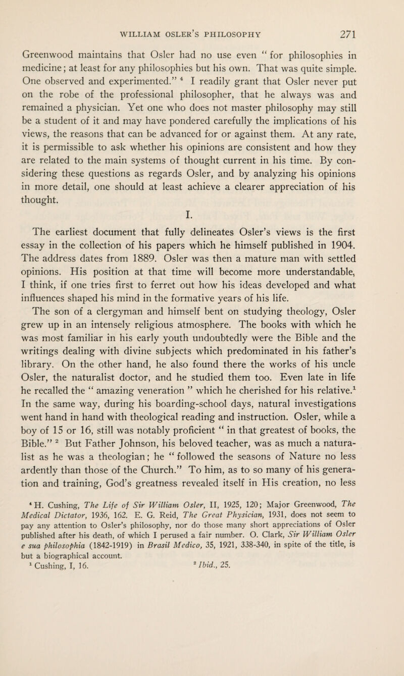 Greenwood maintains that Osier had no use even “ for philosophies in medicine; at least for any philosophies but his own. That was quite simple. One observed and experimented.” 4 I readily grant that Osier never put on the robe of the professional philosopher, that he always was and remained a physician. Yet one who does not master philosophy may still be a student of it and may have pondered carefully the implications of his views, the reasons that can be advanced for or against them. At any rate, it is permissible to ask whether his opinions are consistent and how they are related to the main systems of thought current in his time. By con¬ sidering these questions as regards Osier, and by analyzing his opinions in more detail, one should at least achieve a clearer appreciation of his thought. I. The earliest document that fully delineates Osier’s views is the first essay in the collection of his papers which he himself published in 1904. The address dates from 1889. Osier was then a mature man with settled opinions. His position at that time will become more understandable, I think, if one tries first to ferret out how his ideas developed and what influences shaped his mind in the formative years of his life. The son of a clergyman and himself bent on studying theology, Osier grew up in an intensely religious atmosphere. The books with which he was most familiar in his early youth undoubtedly were the Bible and the writings dealing with divine subjects which predominated in his father’s library. On the other hand, he also found there the works of his uncle Osier, the naturalist doctor, and he studied them too. Even late in life he recalled the “ amazing veneration ” which he cherished for his relative.1 In the same way, during his boarding-school days, natural investigations went hand in hand with theological reading and instruction. Osier, while a boy of 15 or 16, still was notably proficient “ in that greatest of books, the Bible.” 2 But Father Johnson, his beloved teacher, was as much a natura¬ list as he was a theologian; he “ followed the seasons of Nature no less ardently than those of the Church.” To him, as to so many of his genera¬ tion and training, God’s greatness revealed itself in His creation, no less 4 H. Cushing, The Life of Sir William Osier, II, 1925, 120; Major Greenwood, The Medical Dictator, 1936, 162. E. G. Reid, The Great Physician, 1931, does not seem to pay any attention to Osier’s philosophy, nor do those many short appreciations of Osier published after his death, of which I perused a fair number. O. Clark, Sir William Osier e sua philosophia (1842-1919) in Brasil Medico, 35, 1921, 338-340, in spite of the title, is but a biographical account. 1 Cushing, I, 16. 2 Ibid., 25.
