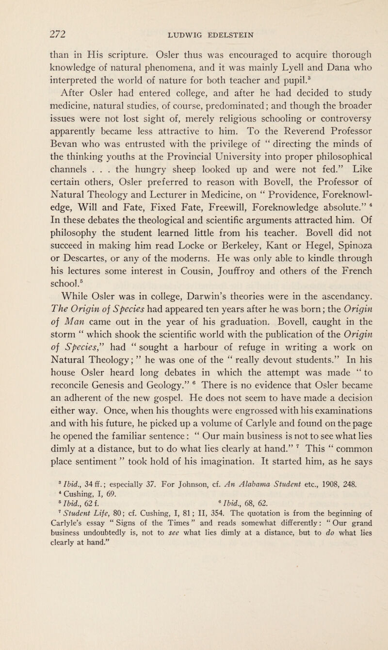 than in His scripture. Osier thus was encouraged to acquire thorough knowledge of natural phenomena, and it was mainly Lyell and Dana who interpreted the world of nature for both teacher and pupil.3 After Osier had entered college, and after he had decided to study medicine, natural studies, of course, predominated; and though the broader issues were not lost sight of, merely religious schooling or controversy apparently became less attractive to him. To the Reverend Professor Bevan who was entrusted with the privilege of “ directing the minds of the thinking youths at the Provincial University into proper philosophical channels . . . the hungry sheep looked up and were not fed.” Like certain others, Osier preferred to reason with Bovell, the Professor of Natural Theology and Lecturer in Medicine, on “ Providence, Foreknowl¬ edge, Will and Fate, Fixed Fate, Freewill, Foreknowledge absolute.” 4 In these debates the theological and scientific arguments attracted him. Of philosophy the student learned little from his teacher. Bovell did not succeed in making him read Locke or Berkeley, Kant or Hegel, Spinoza or Descartes, or any of the moderns. Pie was only able to kindle through his lectures some interest in Cousin, JoufTroy and others of the French school.5 While Osier was in college, Darwin’s theories were in the ascendancy. The Origin of Species had appeared ten years after he was born; the Origin of Man came out in the year of his graduation. Bovell, caught in the storm “ which shook the scientific world with the publication of the Origin of Species,” had “ sought a harbour of refuge in writing a work on Natural Theology; ” he was one of the “ really devout students.” In his house Osier heard long debates in which the attempt was made “ to reconcile Genesis and Geology.” 6 There is no evidence that Osier became an adherent of the new gospel. He does not seem to have made a decision either way. Once, when his thoughts were engrossed with his examinations and with his future, he picked up a volume of Carlyle and found on the page he opened the familiar sentence: “ Our main business is not to see what lies dimly at a distance, but to do what lies clearly at hand.” 7 This “ common place sentiment ” took hold of his imagination. It started him, as he says 3 Ibid., 34 ff.; especially 37. For Johnson, cf. An Alabama Student etc., 1908, 248. 4 Cushing, I, 69. 5 Ibid., 62 f. 6 Ibid., 68, 62. 7 Student Life, 80; cf. Cushing, I, 81; II, 354. The quotation is from the beginning of Carlyle’s essay “Signs of the Times” and reads somewhat differently: “Our grand business undoubtedly is, not to see what lies dimly at a distance, but to do what lies clearly at hand.”