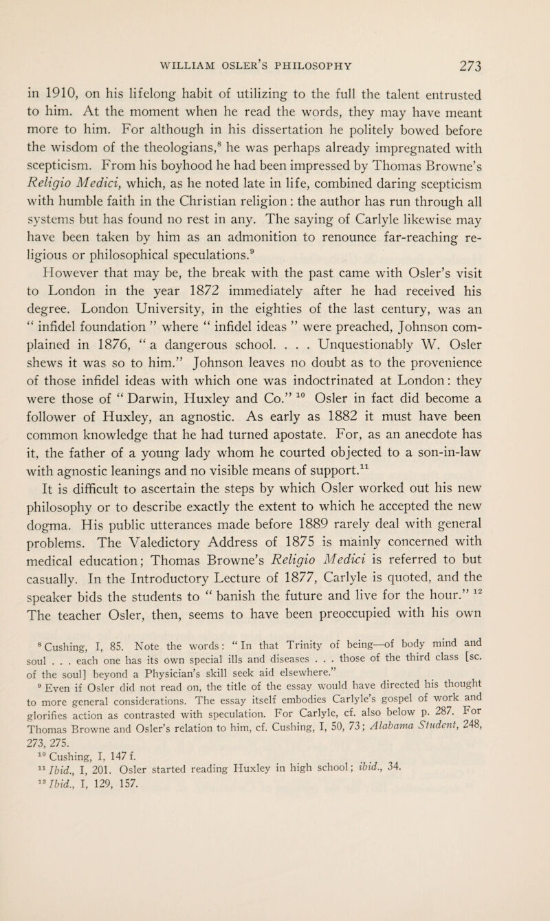 in 1910, on his lifelong habit of utilizing to the full the talent entrusted to him. At the moment when he read the words, they may have meant more to him. For although in his dissertation he politely bowed before the wisdom of the theologians,8 he was perhaps already impregnated with scepticism. From his boyhood he had been impressed by Thomas Browne’s Religio Medici, which, as he noted late in life, combined daring scepticism with humble faith in the Christian religion: the author has run through all systems but has found no rest in any. The saying of Carlyle likewise may have been taken by him as an admonition to renounce far-reaching re¬ ligious or philosophical speculations.9 However that may be, the break with the past came with Osier’s visit to London in the year 1872 immediately after he had received his degree. London University, in the eighties of the last century, was an “ infidel foundation ” where “ infidel ideas ” were preached, Johnson com¬ plained in 1876, “ a dangerous school. . . . Unquestionably W. Osier shews it was so to him.” Johnson leaves no doubt as to the provenience of those infidel ideas with which one was indoctrinated at London: they were those of “ Darwin, Huxley and Co.” 10 Osier in fact did become a follower of Huxley, an agnostic. As early as 1882 it must have been common knowledge that he had turned apostate. For, as an anecdote has it, the father of a young lady whom he courted objected to a son-in-law with agnostic leanings and no visible means of support.11 It is difficult to ascertain the steps by which Osier worked out his new philosophy or to describe exactly the extent to which he accepted the new dogma. His public utterances made before 1889 rarely deal with general problems. The Valedictory Address of 1875 is mainly concerned with medical education; Thomas Browne’s Religio Medici is referred to but casually. In the Introductory Lecture of 1877, Carlyle is quoted, and the speaker bids the students to “ banish the future and live for the hour.” 12 The teacher Osier, then, seems to have been preoccupied with his own 8 Cushing, I, 85. Note the words: “In that Trinity of being—of body mind and soul . . . each one has its own special ills and diseases . . . those of the third class [sc. of the soul] beyond a Physician’s skill seek aid elsewhere.” 9 Even if Osier did not read on, the title of the essay would have directed his thought to more general considerations. The essay itself embodies Carlyle’s gospel of work and glorifies action as contrasted with speculation. For Carlyle, cf. also below p. 287. For Thomas Browne and Osier’s relation to him, cf. Cushing, I, 50, 73; Alabama Student, 248, 273, 275. 10 Cushing, I, 147 f. 11 Ibid., I, 201. Osier started reading Huxley in high school; ibid., 34. 12 Ibid., I, 129, 157.