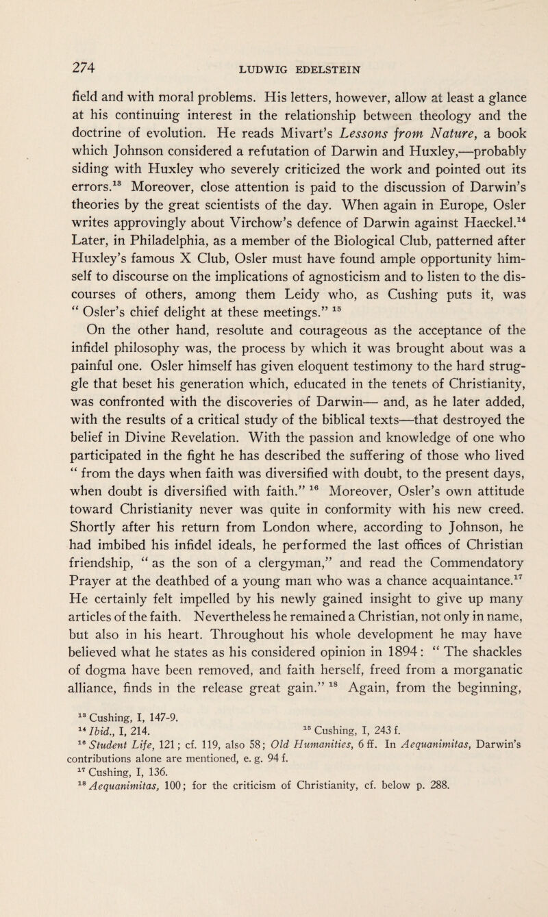 field and with moral problems. His letters, however, allow at least a glance at his continuing interest in the relationship between theology and the doctrine of evolution. He reads Mivart’s Lessons from Nature, a book which Johnson considered a refutation of Darwin and Huxley,—probably siding with Huxley who severely criticized the work and pointed out its errors.13 Moreover, close attention is paid to the discussion of Darwin’s theories by the great scientists of the day. When again in Europe, Osier writes approvingly about Virchow’s defence of Darwin against Haeckel.14 Later, in Philadelphia, as a member of the Biological Club, patterned after Huxley’s famous X Club, Osier must have found ample opportunity him¬ self to discourse on the implications of agnosticism and to listen to the dis¬ courses of others, among them Leidy who, as Cushing puts it, was “ Osier’s chief delight at these meetings.” 15 On the other hand, resolute and courageous as the acceptance of the infidel philosophy was, the process by which it was brought about was a painful one. Osier himself has given eloquent testimony to the hard strug¬ gle that beset his generation which, educated in the tenets of Christianity, was confronted with the discoveries of Darwin— and, as he later added, with the results of a critical study of the biblical texts—that destroyed the belief in Divine Revelation. With the passion and knowledge of one who participated in the fight he has described the suffering of those who lived “ from the days when faith was diversified with doubt, to the present days, when doubt is diversified with faith.” 16 Moreover, Osier’s own attitude toward Christianity never was quite in conformity with his new creed. Shortly after his return from London where, according to Johnson, he had imbibed his infidel ideals, he performed the last offices of Christian friendship, “ as the son of a clergyman,” and read the Commendatory Prayer at the deathbed of a young man who was a chance acquaintance.17 He certainly felt impelled by his newly gained insight to give up many articles of the faith. Nevertheless he remained a Christian, not only in name, but also in his heart. Throughout his whole development he may have believed what he states as his considered opinion in 1894: “ The shackles of dogma have been removed, and faith herself, freed from a morganatic alliance, finds in the release great gain.” 18 Again, from the beginning, 13 Cushing, I, 147-9. 14 Ibid., I, 214. 15 Cushing, I, 243 f. 16 Student Life, 121; cf. 119, also 58; Old Humanities, 6 ff. In Aequanimitas, Darwin’s contributions alone are mentioned, e. g. 94 f. 17 Cushing, I, 136. 18 Aequanimitas, 100; for the criticism of Christianity, cf. below p. 288.