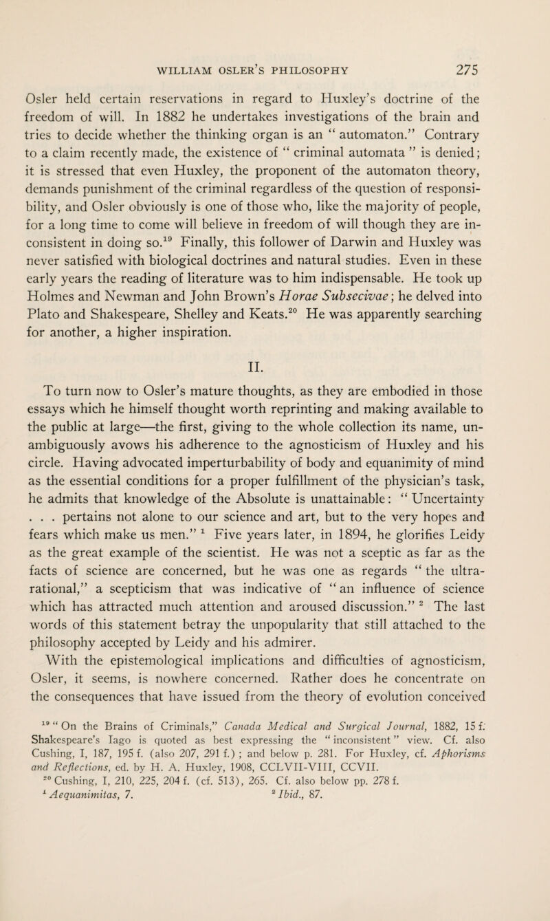 Osier held certain reservations in regard to Huxley’s doctrine of the freedom of will. In 1882 he undertakes investigations of the brain and tries to decide whether the thinking organ is an automaton.” Contrary to a claim recently made, the existence of “ criminal automata ” is denied; it is stressed that even Huxley, the proponent of the automaton theory, demands punishment of the criminal regardless of the question of responsi¬ bility, and Osier obviously is one of those who, like the majority of people, for a long time to come will believe in freedom of will though they are in¬ consistent in doing so.19 Finally, this follower of Darwin and Huxley was never satisfied with biological doctrines and natural studies. Even in these early years the reading of literature was to him indispensable. He took up Holmes and Newman and John Brown’s Horae Subsecivae; he delved into Plato and Shakespeare, Shelley and Keats.20 He was apparently searching for another, a higher inspiration. II. To turn now to Osier’s mature thoughts, as they are embodied in those essays which he himself thought worth reprinting and making available to the public at large—the first, giving to the whole collection its name, un¬ ambiguously avows his adherence to the agnosticism of Huxley and his circle. Having advocated imperturbability of body and equanimity of mind as the essential conditions for a proper fulfillment of the physician’s task, he admits that knowledge of the Absolute is unattainable: “ Uncertainty . . . pertains not alone to our science and art, but to the very hopes and fears which make us men.” 1 Five years later, in 1894, he glorifies Leidy as the great example of the scientist. He was not a sceptic as far as the facts of science are concerned, but he was one as regards “ the ultra- rational,” a scepticism that was indicative of “ an influence of science which has attracted much attention and aroused discussion.” 2 The last words of this statement betray the unpopularity that still attached to the philosophy accepted by Leidy and his admirer. With the epistemological implications and difficulties of agnosticism, Osier, it seems, is nowhere concerned. Rather does he concentrate on the consequences that have issued from the theory of evolution conceived 10 “ On the Brains of Criminals,” Canada Medical and Surgical Journal, 1882, 15 f; Shakespeare’s Iago is quoted as best expressing the “ inconsistent ” view. Cf. also Cushing, I, 187, 195 f. (also 207, 291 f.) ; and below p. 281. For Huxley, cf. Aphorisms and Reflections, ed. by H. A. Huxley, 1908, CCLVII-VIII, CCVII. 20 Cushing, I, 210, 225, 204 f. (cf. 513), 265. Cf. also below pp. 278 f. 1 Aequanimitas, 7. 2 Ibid., 87.