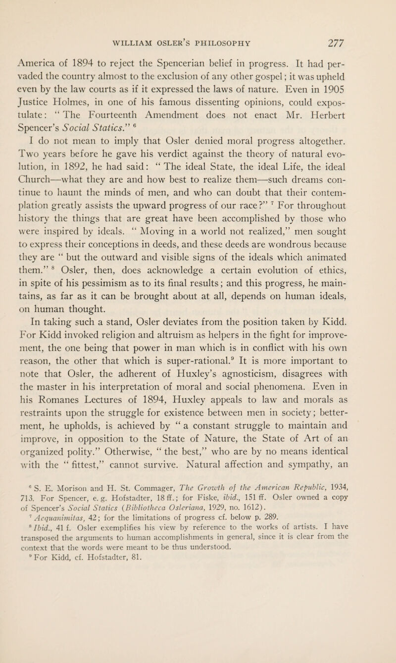 America of 1894 to reject the Spencerian belief in progress. It had per¬ vaded the country almost to the exclusion of any other gospel; it was upheld even by the law courts as if it expressed the laws of nature. Even in 1905 Justice Holmes, in one of his famous dissenting opinions, could expos¬ tulate: “The Fourteenth Amendment does not enact Mr. Herbert Spencer’s Social Statics.” 6 I do not mean to imply that Osier denied moral progress altogether. Two years before he gave his verdict against the theory of natural evo¬ lution, in 1892, he had said: “ The ideal State, the ideal Life, the ideal Church—what they are and how best to realize them—such dreams con¬ tinue to haunt the minds of men, and who can doubt that their contem¬ plation greatly assists the upward progress of our race?” 7 For throughout history the things that are great have been accomplished by those who were inspired by ideals. “ Moving in a world not realized,” men sought to express their conceptions in deeds, and these deeds are wondrous because they are “ but the outward and visible signs of the ideals which animated them.” s Osier, then, does acknowledge a certain evolution of ethics, in spite of his pessimism as to its final results; and this progress, he main¬ tains, as far as it can be brought about at all, depends on human ideals, on human thought. In taking such a stand, Osier deviates from the position taken by Kidd. For Kidd invoked religion and altruism as helpers in the fight for improve¬ ment, the one being that power in man which is in conflict with his own reason, the other that which is super-rational.9 It is more important to note that Osier, the adherent of Huxley’s agnosticism, disagrees with the master in his interpretation of moral and social phenomena. Even in his Romanes Lectures of 1894, Huxley appeals to law and morals as restraints upon the struggle for existence between men in society; better¬ ment, he upholds, is achieved by “ a constant struggle to maintain and improve, in opposition to the State of Nature, the State of Art of an organized polity.” Otherwise, “ the best,” who are by no means identical with the “ fittest,” cannot survive. Natural affection and sympathy, an 0 S. E. Morison and H. St. Commager, The Growth of the American Republic, 1934, 713. For Spencer, e. g. Hofstadter, 18 ff.; for Fiske, ibid., 151 ff. Osier owned a copy of Spencer’s Social Statics (Bibliotheca Osleriana, 1929, no. 1612). 7 Acquanimitas, 42; for the limitations of progress cf. below p. 289. 8 Ibid., 41 f. Osier exemplifies his view by reference to the works of artists. I have transposed the arguments to human accomplishments in general, since it is clear from the context that the words were meant to be thus understood. 9 For Kidd, cf. Hofstadter, 81.