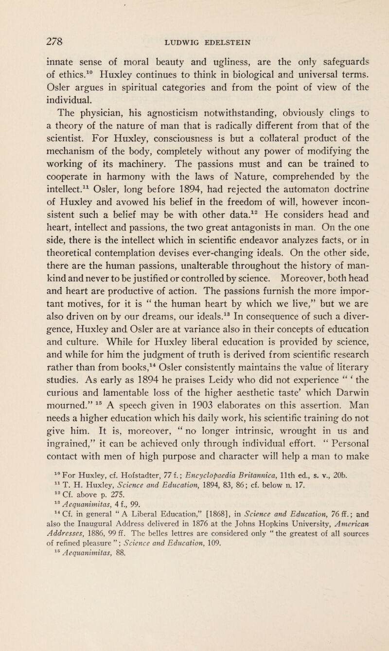 innate sense of moral beauty and ugliness, are the only safeguards of ethics.10 Huxley continues to think in biological and universal terms. Osier argues in spiritual categories and from the point of view of the individual. The physician, his agnosticism notwithstanding, obviously clings to a theory of the nature of man that is radically different from that of the scientist. For Huxley, consciousness is but a collateral product of the mechanism of the body, completely without any power of modifying the working of its machinery. The passions must and can be trained to cooperate in harmony with the laws of Nature, comprehended by the intellect.11 Osier, long before 1894, had rejected the automaton doctrine of Huxley and avowed his belief in the freedom of will, however incon¬ sistent such a belief may be with other data.12 He considers head and heart, intellect and passions, the two great antagonists in man. On the one side, there is the intellect which in scientific endeavor analyzes facts, or in theoretical contemplation devises ever-changing ideals. On the other side, there are the human passions, unalterable throughout the history of man¬ kind and never to be justified or controlled by science. Moreover, both head and heart are productive of action. The passions furnish the more impor¬ tant motives, for it is “ the human heart by which we live,” but we are also driven on by our dreams, our ideals.13 In consequence of such a diver¬ gence, Huxley and Osier are at variance also in their concepts of education and culture. While for Huxley liberal education is provided by science, and while for him the judgment of truth is derived from scientific research rather than from books,14 Osier consistently maintains the value of literary studies. As early as 1894 he praises Leidy who did not experience “ ‘the curious and lamentable loss of the higher aesthetic taste’ which Darwin mourned.” 15 A speech given in 1903 elaborates on this assertion. Man needs a higher education which his daily work, his scientific training do not give him. It is, moreover, “ no longer intrinsic, wrought in us and ingrained,” it can be achieved only through individual effort. “ Personal contact with men of high purpose and character will help a man to make 10 For Huxley, cf. Hofstadter, 77 f.; Encyclopaedia Britannica, 11th ed., s. v., 20b. 11 T. H. Huxley, Science and Education, 1894, 83, 86; cf. below n. 17. 12 Cf. above p. 275. 13 Aequanimitas, 4f., 99. 14 Cf. in general “A Liberal Education,” [1868], in Science and Education, 76 ff.; and also the Inaugural Address delivered in 1876 at the Johns Hopkins University, American Addresses, 1886, 99 ff. The belles lettres are considered only “the greatest of all sources of refined pleasure ” ; Science and Education, 109. 15 Aequanimitas, 88.