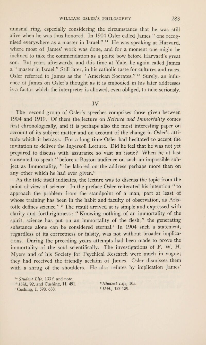 unusual ring, especially considering the circumstance that he was still alive when he was thus honored. In 1904 Osier called James “ one recog¬ nised everywhere as a master in Israel.” 14 He was speaking at Harvard, where most of James’ work was done, and for a moment one might be inclined to take the commendation as a polite bow before Harvard’s great son. But years afterwards, and this time at Yale, he again called James a “ master in Israel.” Still later, in his catholic taste for cultures and races, Osier referred to James as the “ American Socrates.” 15 Surely, an influ¬ ence of James on Osier’s thought as it is embodied in his later addresses is a factor which the interpreter is allowed, even obliged, to take seriously. IV The second group of Osier’s speeches comprises those given between 1904 and 1919. Of them the lecture on Science and Immortality comes first chronologically, and it is perhaps also the most interesting paper on account of its subject matter and on account of the change in Osier’s atti¬ tude which it betrays. For a long time Osier had hesitated to accept the invitation to deliver the Ingersoll Lecture. Did he feel that he was not yet prepared to discuss with assurance so vast an issue? When he at last consented to speak “ before a Boston audience on such an impossible sub¬ ject as Immortality, ” he labored on the address perhaps more than on any other which he had ever given.1 As the title itself indicates, the lecture was to discuss the topic from the point of view of science. In the preface Osier reiterated his intention “ to approach the problem from the standpoint of a man, part at least of whose training has been in the habit and faculty of observation, as Aris¬ totle defines science.” 2 The result arrived at is simple and expressed with clarity and forthrightness: “ Knowing nothing of an immortality of the spirit, science has put on an immortality of the flesh;” the generating substance alone can be considered eternal.3 In 1904 such a statement, regardless of its correctness or falsity, was not without broader implica¬ tions. During the preceding years attempts had been made to prove the immortality of the soul scientifically. The investigations of F. W. FI. Myers and of his Society for Psychical Research were much in vogue; they had received the friendly acclaim of James. Osier dismisses them with a shrug of the shoulders. He also refutes by implication James’ 14 Student Life, 133 f. and note. 16 Ibid., 92, and Cushing, II, 491. 1 Cushing, I, 598, 638. 2 Student Life, 105. 3 Ibid., 127-129.