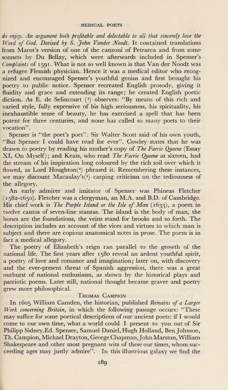 do enjoy. An argument both profitable and delectable to all that sincerely love the Word of God. Devised by S. John Vander JVoodt. It contained translations from Marot’s version of one of the canzoni of Petrarca and from some sonnets by Du Bellay, which were afterwards included in Spenser’s Complaints of 1591. What is not so well known is that Van der Noodt was a refugee Flemish physician. Hence it was a medical editor who recog¬ nized and encouraged Spenser’s youthful genius and first brought his poetry to public notice. Spenser recreated English prosody, giving it fluidity and grace and extending its range; he created English poetic diction. As E. de Selincourt (3) observes: “By means of this rich and varied style, fully expressive of his high seriousness, his spirituality, his inexhaustible sense of beauty, he has exercised a spell that has been potent for three centuries, and none has called so many poets to their vocation”. Spenser is “the poet’s poet”. Sir Walter Scott said of his own youth, “But Spenser I could have read for ever”. Cowley states that he was drawn to poetry by reading his mother’s copy of The Faerie Queene (Essay XI, On Myself); and Keats, who read The Faerie Queene at sixteen, had the stream of his inspiration long coloured by the rich soil over which it flowed, as Lord Houghton(4) phrased it. Remembering these instances, we may discount Macaulay’s(5) carping criticism on the tediousness of the allegory. An early admirer and imitator of Spenser was Phineas Fletcher (1582-1650). Fletcher was a clergyman, an M.A. and B.D. of Cambridge. His chief work is The Purple Island or the Isle of Man (1633), a Poem in twelve cantos of seven-line stanzas. The island is the body of man, the bones are the foundations, the veins stand for brooks and so forth. The description includes an account of the vices and virtues to which man is subject and there are copious anatomical notes in prose. The poem is in fact a medical allegory. The poetry of Elizabeth’s reign ran parallel to the growth of the national life. The first years after 1580 reveal an ardent youthful spirit, a poetry of love and romance and imagination; later on, with discovery and the ever-present threat of Spanish aggression, there was a great outburst of national enthusiasm, as shown by the historical plays and patriotic poems. Later still, national thought became graver and poetry grew more philosophical. Thomas Campion In 1605 William Camden, the historian, published Remains of a Larger Work concerning Britain, in which the following passage occurs: “These may suffice for some poetical descriptions of our ancient poets: if I would come to cur own time, what a world could I present to you out of Sir Philipp Sidney,Ed. Spenser, Samuel Daniel, Hugh Holland, Ben Johnson, Th. Campion, Michael Drayton, George Chapman, John Mars ton, William Shakespeare and other most pregnant wits of these our times, whom suc¬ ceeding ages may justly admire”. In this illustrious galaxy we find the
