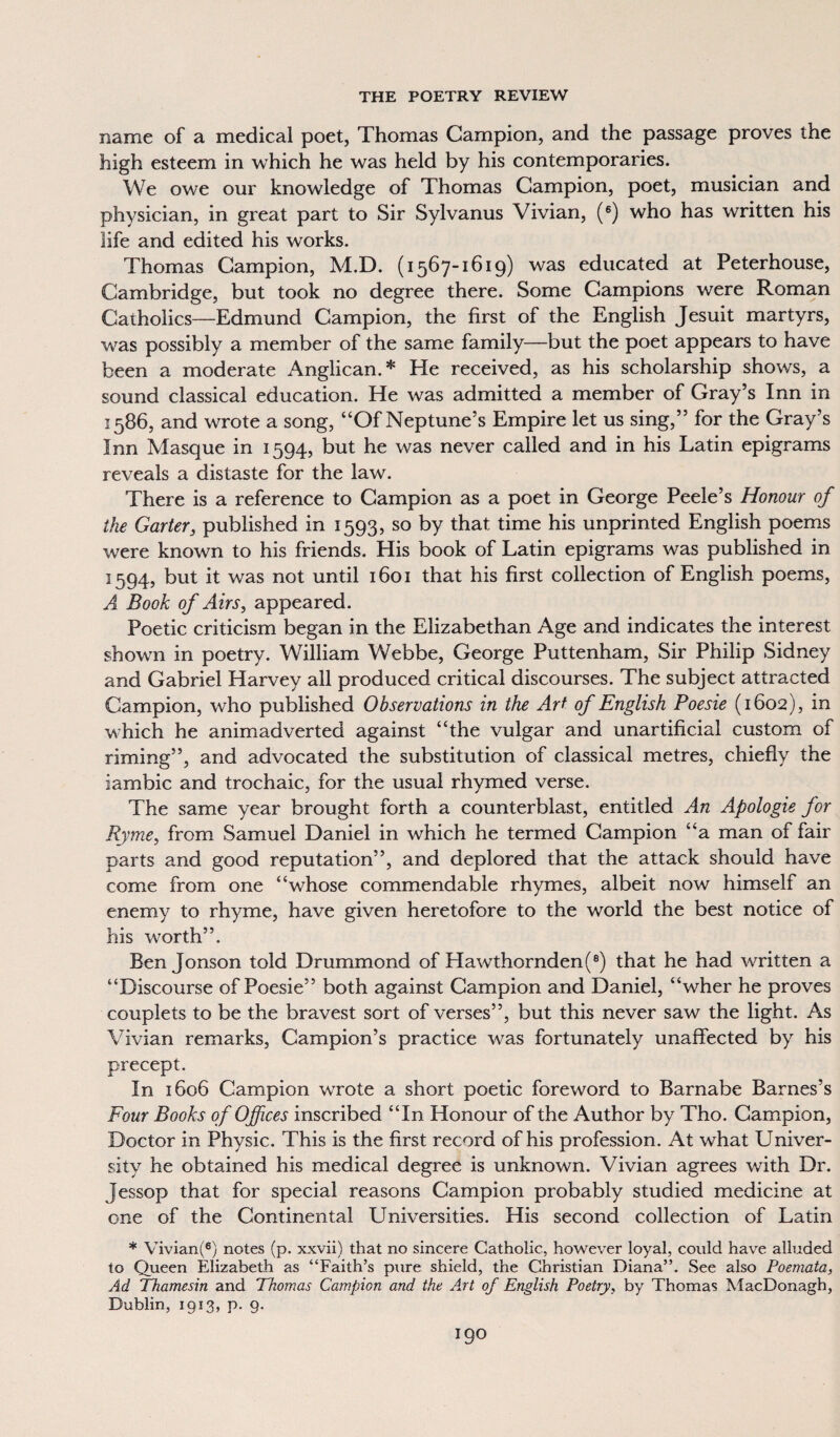 name of a medical poet, Thomas Campion, and the passage proves the high esteem in which he was held by his contemporaries. We owe our knowledge of Thomas Campion, poet, musician and physician, in great part to Sir Sylvanus Vivian, (6) who has written his life and edited his works. Thomas Campion, M.D. (1567-1619) was educated at Peterhouse, Cambridge, but took no degree there. Some Campions were Roman Catholics—Edmund Campion, the first of the English Jesuit martyrs, was possibly a member of the same family—but the poet appears to have been a moderate Anglican. * He received, as his scholarship shows, a sound classical education. He was admitted a member of Gray’s Inn in 1586, and wrote a song, “Of Neptune’s Empire let us sing,” for the Gray’s Inn Masque in 1594, but he was never called and in his Latin epigrams reveals a distaste for the law. There is a reference to Campion as a poet in George Peele’s Honour of the Garter, published in 1593, so by that time his unprinted English poems were known to his friends. His book of Latin epigrams was published in 1594, but it was not until 1601 that his first collection of English poems, A Book of Airs, appeared. Poetic criticism began in the Elizabethan Age and indicates the interest shown in poetry. William Webbe, George Puttenham, Sir Philip Sidney and Gabriel Harvey all produced critical discourses. The subject attracted Campion, who published Observations in the Art of English Poesie (1602), in which he animadverted against “the vulgar and unartificial custom of riming”, and advocated the substitution of classical metres, chiefly the iambic and trochaic, for the usual rhymed verse. The same year brought forth a counterblast, entitled An Apologie for Ryme, from Samuel Daniel in which he termed Campion “a man of fair parts and good reputation”, and deplored that the attack should have come from one “whose commendable rhymes, albeit now himself an enemy to rhyme, have given heretofore to the world the best notice of his worth”. Ben Jonson told Drummond of Hawthornden(8) that he had written a “Discourse of Poesie” both against Campion and Daniel, “wher he proves couplets to be the bravest sort of verses”, but this never saw the light. As Vivian remarks, Campion’s practice was fortunately unaffected by his precept. In 1606 Campion wrote a short poetic foreword to Barnabe Barnes’s Four Books of Offices inscribed “In Honour of the Author by Tho. Campion, Doctor in Physic. This is the first record of his profession. At what Univer¬ sity he obtained his medical degree is unknown. Vivian agrees with Dr. Jessop that for special reasons Campion probably studied medicine at one of the Continental Universities. His second collection of Latin * Vivian(6) notes (p. xxvii) that no sincere Catholic, however loyal, could have alluded to Queen Elizabeth as “Faith’s pure shield, the Christian Diana”. See also Poernata, Ad Thamesin and Thomas Campion and the Art of English Poetry, by Thomas MacDonagh, Dublin, 1913, p. 9.