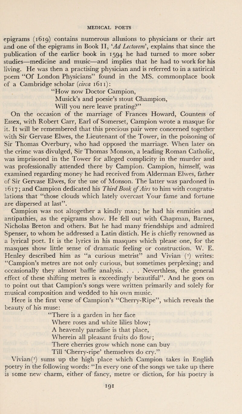 epigrams (1619) contains numerous allusions to physicians or their art and one of the epigrams in Book II, ‘Ad Lectorem\ explains that since the publication of the earlier book in 1594 he had turned to more sober studies—medicine and music—and implies that he had to work for his living. He was then a practising physician and is referred to in a satirical poem “Of London Physicians” found in the MS. commonplace book of a Cambridge scholar (circa 1611): “How now Doctor Campion, Musick’s and poesie’s stout Champion, Will you nere leave prating?” On the occasion of the marriage of Frances Howard, Countess of Essex, with Robert Carr, Earl of Somerset, Campion wrote a masque for it. It will be remembered that this precious pair were concerned together with Sir Gervase Elwes, the Lieutenant of the Tower, in the poisoning of Sir Thomas Overbury, who had opposed the marriage. When later on the crime was divulged, Sir Thomas Monson, a leading Roman Catholic, was imprisoned in the Tower for alleged complicity in the murder and wras professionally attended there by Campion. Campion, himself, was examined regarding money he had received from Alderman Elwes, father of Sir Gervase Elwes, for the use of Monson. The latter was pardoned in 1617; and Campion dedicated his Third Book of Airs to him with congratu- lations that “those clouds which lately overcast Your fame and fortune are dispersed at last”. Campion was not altogether a kindly man; he had his enmities and antipathies, as the epigrams show. He fell out with Chapman, Barnes, Nicholas Breton and others. But he had many friendships and admired Spenser, to whom he addressed a Latin distich. He is chiefly renowned as a lyrical poet. It is the lyrics in his masques which please one, for the masques show little sense of dramatic feeling or construction. W. E. Henley described him as “a curious metrist” and Vivian (7) writes: “Campion’s metres are not only curious, but sometimes perplexing; and occasionally they almost baffle analysis. . . . Neverthless, the general effect of these shifting metres is exceedingly beautiful”. And he goes on to point out that Campion’s songs were written primarily and solely for musical composition and wedded to his own music. Here is the first verse of Campion’s “Cherry-Ripe”, which reveals the beauty of his muse: “There is a garden in her face Where roses and white lilies blow; A heavenly paradise is that place, Wherein all pleasant fruits do Bow; There cherries grow which none can buy Till ‘Cherry-ripe’ themselves do cry.” Vivian(7) sums up the high place which Campion takes in English poetry in the following words: “In every one of the songs we take up there is some new charm, either of fancy, metre or diction, for his poetry is
