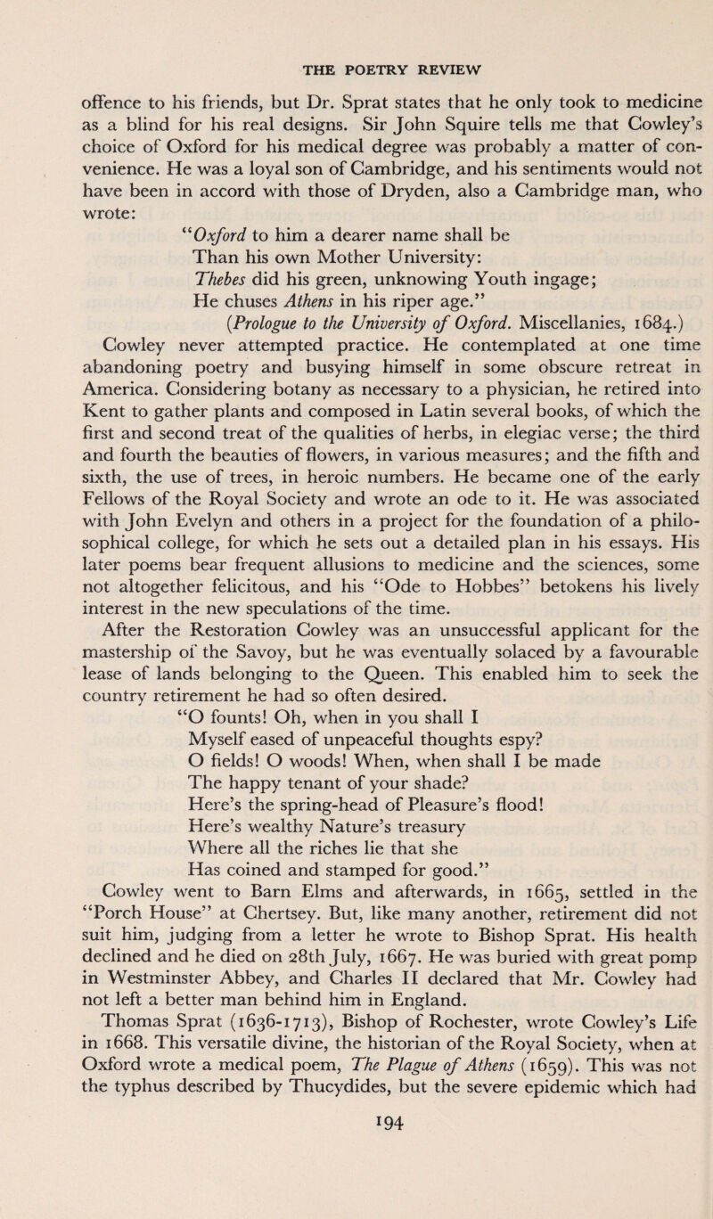 offence to his friends, but Dr. Sprat states that he only took to medicine as a blind for his real designs. Sir John Squire tells me that Cowley’s choice of Oxford for his medical degree was probably a matter of con¬ venience. He was a loyal son of Cambridge, and his sentiments would not have been in accord with those of Dryden, also a Cambridge man, who wrote: “Oxford to him a dearer name shall be Than his own Mother University: Thebes did his green, unknowing Youth ingage; He chuses Athens in his riper age.” (Prologue to the University of Oxford. Miscellanies, 1684.) Cowley never attempted practice. He contemplated at one time abandoning poetry and busying himself in some obscure retreat in America. Considering botany as necessary to a physician, he retired into Kent to gather plants and composed in Latin several books, of which the first and second treat of the qualities of herbs, in elegiac verse; the third and fourth the beauties of flowers, in various measures; and the fifth and sixth, the use of trees, in heroic numbers. He became one of the early Fellows of the Royal Society and wrote an ode to it. He was associated with John Evelyn and others in a project for the foundation of a philo¬ sophical college, for which he sets out a detailed plan in his essays. His later poems bear frequent allusions to medicine and the sciences, some not altogether felicitous, and his “Ode to Hobbes” betokens his lively interest in the new speculations of the time. After the Restoration Cowley was an unsuccessful applicant for the mastership of the Savoy, but he was eventually solaced by a favourable lease of lands belonging to the Queen. This enabled him to seek the country retirement he had so often desired. “O founts! Oh, when in you shall I Myself eased of unpeaceful thoughts espy? O fields! O woods! When, when shall I be made The happy tenant of your shade? Here’s the spring-head of Pleasure’s flood! Here’s wealthy Nature’s treasury Where all the riches lie that she Has coined and stamped for good.” Cowley went to Barn Elms and afterwards, in 1665, settled in the “Porch House” at Chertsey. But, like many another, retirement did not suit him, judging from a letter he wrote to Bishop Sprat. His health declined and he died on 28th July, 1667. He was buried with great pomp in Westminster Abbey, and Charles II declared that Mr. Cowley had not left a better man behind him in England. Thomas Sprat (1636-1713), Bishop of Rochester, wrote Cowley’s Life in 1668. This versatile divine, the historian of the Royal Society, when at Oxford wrote a medical poem, The Plague of Athens (1659). This was not the typhus described by Thucydides, but the severe epidemic which had