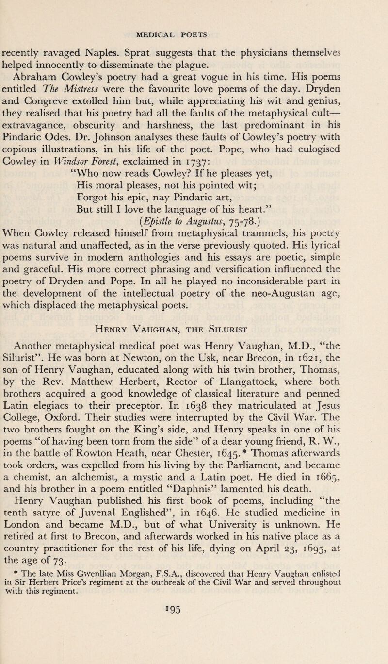 recently ravaged Naples. Sprat suggests that the physicians themselves helped innocently to disseminate the plague. Abraham Cowley’s poetry had a great vogue in his time. His poems entitled The Mistress were the favourite love poems of the day. Dryden and Congreve extolled him but, while appreciating his wit and genius, they realised that his poetry had all the faults of the metaphysical cult— extravagance, obscurity and harshness, the last predominant in his Pindaric Odes. Dr. Johnson analyses these faults of Cowley’s poetry with copious illustrations, in his life of the poet. Pope, who had eulogised Cowley in Windsor Forest, exclaimed in 1737: “Who now reads Cowley? If he pleases yet, His moral pleases, not his pointed wit; Forgot his epic, nay Pindaric art, But still I love the language of his heart.” (.Epistle to Augustus, 75-78.) When Cowley released himself from metaphysical trammels, his poetry was natural and unaffected, as in the verse previously quoted. His lyrical poems survive in modern anthologies and his essays are poetic, simple and graceful. His more correct phrasing and versification influenced the poetry of Dryden and Pope. In all he played no inconsiderable part in the development of the intellectual poetry of the neo-Augustan age, which displaced the metaphysical poets. Henry Vaughan, the Silurist Another metaphysical medical poet was Henry Vaughan, M.D., “the Silurist”. He was born at Newton, on the Usk, near Brecon, in 1621, the son of Henry Vaughan, educated along with his twin brother, Thomas, by the Rev. Matthew Herbert, Rector of Llangattock, where both brothers acquired a good knowledge of classical literature and penned Latin elegiacs to their preceptor. In 1638 they matriculated at Jesus College, Oxford. Their studies were interrupted by the Civil War. The two brothers fought on the King’s side, and Henry speaks in one of his poems “of having been torn from the side” of a dear young friend, R. W., in the battle of Rowton Heath, near Chester, 1645.* Thomas afterwards took orders, was expelled from his living by the Parliament, and became a chemist, an alchemist, a mystic and a Latin poet. He died in 1665, and his brother in a poem entitled “Daphnis” lamented his death. Henry Vaughan published his first book of poems, including “the tenth satyre of Juvenal Englished”, in 1646. He studied medicine in London and became M.D., but of what University is unknown. He retired at first to Brecon, and afterwards worked in his native place as a country practitioner for the rest of his life, dying on April 23, 1695, at the age of 73. * The late Miss Gwenllian Morgan, F.S.A., discovered that Henry Vaughan enlisted in Sir Herbert Price’s regiment at the outbreak of the Civil War and served throughout with this regiment. *95