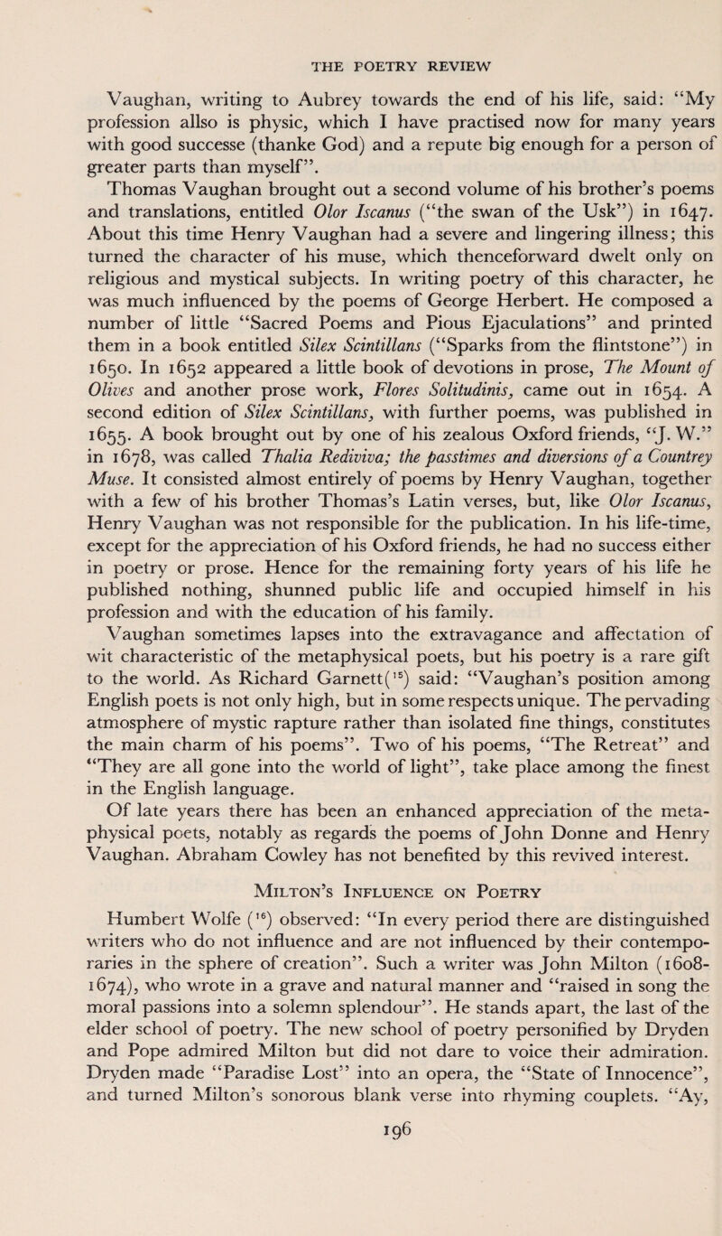 Vaughan, writing to Aubrey towards the end of his life, said: “My profession allso is physic, which I have practised now for many years with good successe (thanke God) and a repute big enough for a person of greater parts than myself”. Thomas Vaughan brought out a second volume of his brother’s poems and translations, entitled Olor Iscanus (“the swan of the Usk”) in 1647. About this time Henry Vaughan had a severe and lingering illness; this turned the character of his muse, which thenceforward dwelt only on religious and mystical subjects. In writing poetry of this character, he was much influenced by the poems of George Herbert. He composed a number of little “Sacred Poems and Pious Ejaculations” and printed them in a book entitled Silex Scintillans (“Sparks from the flintstone”) in 1650. In 1652 appeared a little book of devotions in prose, The Mount of Olives and another prose work, Flores Solitudinis, came out in 1654. A second edition of Silex Scintillans, with further poems, was published in 1655. A book brought out by one of his zealous Oxford friends, “J. W.” in 1678, was called Thalia Rediviva; the passtimes and diversions of a Countrey Muse. It consisted almost entirely of poems by Henry Vaughan, together with a few of his brother Thomas’s Latin verses, but, like Olor Iscanus, Henry Vaughan was not responsible for the publication. In his life-time, except for the appreciation of his Oxford friends, he had no success either in poetry or prose. Hence for the remaining forty years of his life he published nothing, shunned public life and occupied himself in his profession and with the education of his family. Vaughan sometimes lapses into the extravagance and affectation of wit characteristic of the metaphysical poets, but his poetry is a rare gift to the world. As Richard Garnett(I5) said: “Vaughan’s position among English poets is not only high, but in some respects unique. The pervading atmosphere of mystic rapture rather than isolated fine things, constitutes the main charm of his poems”. Two of his poems, “The Retreat” and “They are all gone into the world of light”, take place among the finest in the English language. Of late years there has been an enhanced appreciation of the meta¬ physical poets, notably as regards the poems of John Donne and Henry Vaughan. Abraham Cowley has not benefited by this revived interest. Milton’s Influence on Poetry Humbert Wolfe (,6) observed: “In every period there are distinguished writers who do not influence and are not influenced by their contempo¬ raries in the sphere of creation”. Such a writer was John Milton (1608- 1674), who wrote in a grave and natural manner and “raised in song the moral passions into a solemn splendour”. He stands apart, the last of the elder school of poetry. The new school of poetry personified by Dryden and Pope admired Milton but did not dare to voice their admiration. Dryden made “Paradise Lost” into an opera, the “State of Innocence”, and turned Milton’s sonorous blank verse into rhyming couplets. “Ay,