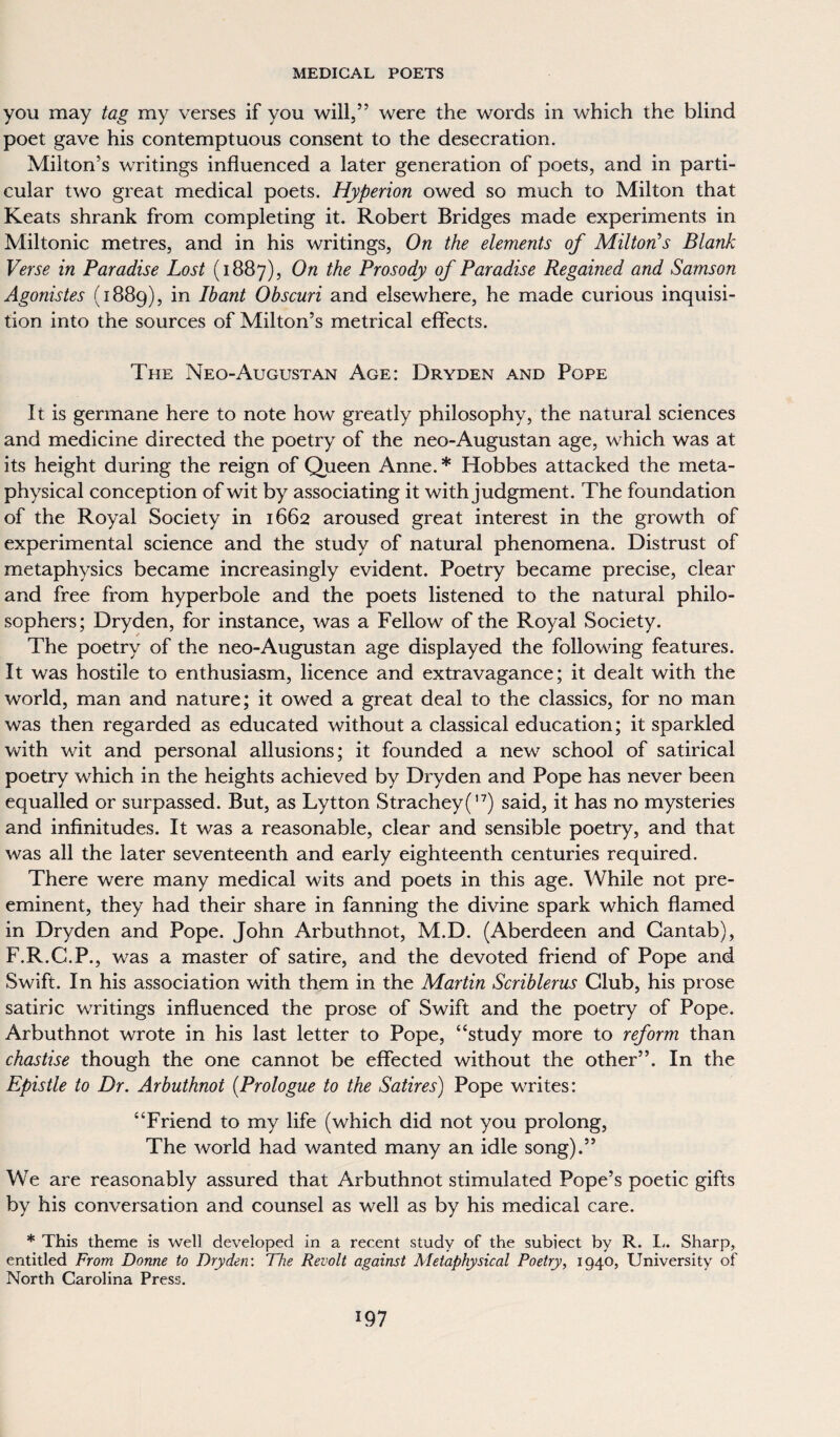 you may tag my verses if you will,” were the words in which the blind poet gave his contemptuous consent to the desecration. Milton’s writings influenced a later generation of poets, and in parti¬ cular two great medical poets. Hyperion owed so much to Milton that Keats shrank from completing it. Robert Bridges made experiments in Miltonic metres, and in his writings, On the elements of Milton's Blank Verse in Paradise Lost (1887), On the Prosody of Paradise Regained and Samson Agonistes (1889), in Ibant Obscuri and elsewhere, he made curious inquisi¬ tion into the sources of Milton’s metrical effects. The Neo-August an Age: Dryden and Pope It is germane here to note how greatly philosophy, the natural sciences and medicine directed the poetry of the neo-Augustan age, which was at its height during the reign of Queen Anne. * Hobbes attacked the meta¬ physical conception of wit by associating it with judgment. The foundation of the Royal Society in 1662 aroused great interest in the growth of experimental science and the study of natural phenomena. Distrust of metaphysics became increasingly evident. Poetry became precise, clear and free from hyperbole and the poets listened to the natural philo¬ sophers; Dryden, for instance, was a Fellow of the Royal Society. The poetry of the neo-Augustan age displayed the following features. It was hostile to enthusiasm, licence and extravagance; it dealt with the world, man and nature; it owed a great deal to the classics, for no man was then regarded as educated without a classical education; it sparkled with wit and personal allusions; it founded a new school of satirical poetry which in the heights achieved by Dryden and Pope has never been equalled or surpassed. But, as Lytton Strachey('7) said, it has no mysteries and infinitudes. It was a reasonable, clear and sensible poetry, and that was all the later seventeenth and early eighteenth centuries required. There were many medical wits and poets in this age. While not pre¬ eminent, they had their share in fanning the divine spark which flamed in Dryden and Pope. John Arbuthnot, M.D. (Aberdeen and Cantab), F.R.C.P., was a master of satire, and the devoted friend of Pope and Swift. In his association with them in the Martin Scriblerus Club, his prose satiric writings influenced the prose of Swift and the poetry of Pope. Arbuthnot wrote in his last letter to Pope, “study more to reform than chastise though the one cannot be effected without the other”. In the Epistle to Dr. Arbuthnot (.Prologue to the Satires) Pope writes: “Friend to my life (which did not you prolong, The world had wanted many an idle song).” We are reasonably assured that Arbuthnot stimulated Pope’s poetic gifts by his conversation and counsel as well as by his medical care. * This theme is well developed in a recent study of the subiect by R. L. Sharp, entitled From Donne to Dryden: The Revolt against Metaphysical Poetry, 1940, University of North Carolina Press.