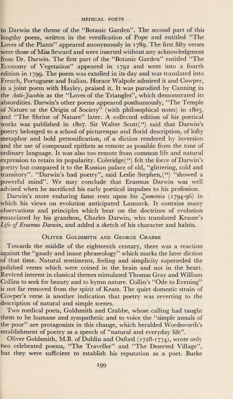 to Darwin the theme of the “Botanic Garden”. The second part of this lengthy poem, written in the versification of Pope and entitled “The Loves of the Plants” appeared anonymously in 1789. The first fifty verses were those of Miss Seward and were inserted without any acknowledgment from Dr. Darwin. The first part of the “Botanic Garden” entitled “The Economy of Vegetation” appeared in 1792 and went into a fourth edition in 1799. The poem was extolled in its day and was translated into French, Portuguese and Italian. Horace Walpole admired it and Cowper, in a joint poem with Hayley, praised it. It was parodied by Canning in the Anti-Jacobin as the “Loves of the Triangles”, which demonstrated its absurdities. Darwin’s other poems appeared posthumously, “The Temple of Nature or the Origin of Society” (with philosophical notes) in 1803, and “The Shrine of Nature” later. A collected edition of his poetical works was published in 1807. Sir Walter Scott('9) said that Darwin’s poetry belonged to a school of picturesque and florid description, of lofty metaphor and bold personification, of a diction rendered by inversion and the use of compound epithets as remote as possible from the tone of ordinary language. It was also too remote from common life and natural expression to retain its popularity. Coleridge(,9) felt the force of Darwin’s poetry but compared it to the Russian palace of old, “glittering, cold and transitory”. “Darwin’s bad poetry”, said Leslie Stephen,(20) “showed a powerful mind”. We may conclude that Erasmus Darwin was well advised when he sacrificed his early poetical impulses to his profession. Darwin’s more enduring fame rests upon his Zoommia (1794-96) in which his views on evolution anticipated Lamarck. It contains many observations and principles which bear on the doctrines of evolution enunciated by his grandson, Charles Darwin, who translated Krause’s Life of Erasmus Darwin, and added a sketch of his character and habits. Oliver Goldsmith and George Crabbe Towards the middle of the eighteenth century, there was a reaction against the “gaudy and inane phraseology” which marks the later diction of that time. Natural sentiments, feeling and simplicity superseded the polished verses which were coined in the brain and not in the heart. Revived interest in classical themes stimulated Thomas Gray and William Collins to seek for beauty and to hymn nature. Collin’s “Ode to Evening” is not far removed from the spirit of Keats. The quiet domestic strain of Cowper’s verse is another indication that poetry was reverting to the description of natural and simple scenes. Two medical poets, Goldsmith and Crabbe, whose calling had taught them to be humane and sympathetic and to voice the “simple annals of the poor” are protagonists in this change, which heralded Wordsworth’s establishment of poetry as a speech of “natural and everyday life”. Oliver Goldsmith, M.B. of Dublin and Oxford (1728-1774), wrote only two celebrated poems, “The Traveller” and “The Deserted Village”, but they were sufficient to establish his reputation as a poet. Burke