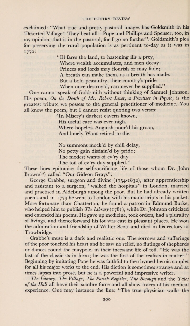 exclaimed: “What true and pretty pastoral images has Goldsmith in his ‘Deserted Village’! They beat all—Pope and Phillips and Spenser, too, in my opinion, that is in the pastoral, for I go no further”. Goldsmith’s plea for preserving the rural population is as pertinent to-day as it was in 1770: “Ill fares the land, to hastening ills a prey, Where wealth accumulates, and men decay: Princes and lords may flourish or may fade; A breath can make them, as a breath has made. But a bold peasantry, their country’s pride When once destroy’d, can never be supplied.” One cannot speak of Goldsmith without thinking of Samuel Johnson. His poem, On the Death of Mr. Robert Level, a Practiser in Physic, is the greatest tribute we possess to the general practitioner of medicine. You all know the poem, but I cannot resist quoting two verses: “In Misery’s darkest cavern known, His useful care was ever nigh, Where hopeless Anguish pour’d his groan, And lonely Want retired to die. No summons mock’d by chill delay, No petty gain disdain’d by pride; The modest wants of ev’ry day The toil of ev’ry day supplied.” These lines epitomise the self-sacrificing life of those whom Dr. John Brown(21) called “Our Gideon Grays”. George Crabbe, surgeon and divine (1754-1832), after apprenticeship and assistant to a surgeon, “walked the hospitals” in London, married and practised in Aldeburgh among the poor. But he had already written poems and in 1779 he went to London with his manuscripts in his pocket. More fortunate than Chatterton, he found a patron in Edmund Burke, who helped him to publish The Library (1781), while Dr. Johnson criticized and emended his poems. He gave up medicine, took orders, had a plurality of livings, and thenceforward his lot was cast in pleasant places. He won the admiration and friendship of Walter Scott and died in his rectory at Trowbridge. Crabbe’s muse is a dark and realistic one. The sorrows and sufferings of the poor touched his heart and he saw no relief, no flutings of shepherds or dances round the maypole, in their incessant life of toil. “He was the last of the classicists in form; he was the first of the realists in matter.” Beginning by imitating Pope he was faithful to the rhymed heroic couplet for all his major works to the end. His diction is sometimes strange and at times lapses into prose, but he is a powerful and impressive writer. The Library, The Village, The Parish Register, The Borough and the Tales of the Hall all have their sombre force and all show traces of his medical experience. One may instance the line: “The true physician walks the