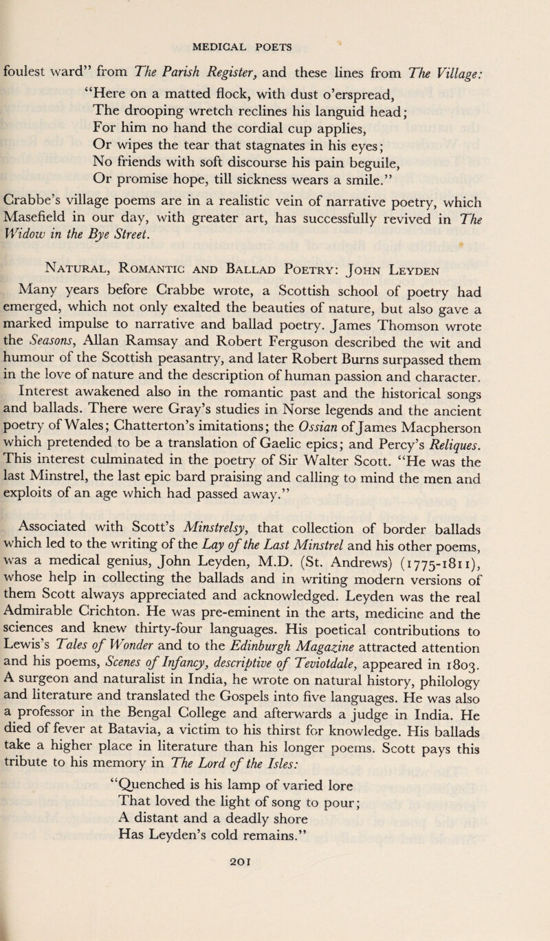 foulest ward” from The Parish Register, and these lines from The Village: “Here on a matted flock, with dust o’erspread, The drooping wretch reclines his languid head; For him no hand the cordial cup applies, Or wipes the tear that stagnates in his eyes; No friends with soft discourse his pain beguile, Or promise hope, till sickness wears a smile.” Crabbe's village poems are in a realistic vein of narrative poetry, which Masefield in our day, with greater art, has successfully revived in The Widow in the Bye Street. Natural, Romantic and Ballad Poetry: John Leyden Many years before Crabbe wrote, a Scottish school of poetry had emerged, which not only exalted the beauties of nature, but also gave a marked impulse to narrative and ballad poetry. James Thomson wrote the Seasons, Allan Ramsay and Robert Ferguson described the wit and humour of the Scottish peasantry, and later Robert Burns surpassed them in the love of nature and the description of human passion and character. Interest awakened also in the romantic past and the historical songs and ballads. There were Gray’s studies in Norse legends and the ancient poetry of Wales; Chatterton’s imitations; the Ossian of James Macpherson which pretended to be a translation of Gaelic epics; and Percy’s Reliques. This interest culminated in the poetry of Sir Walter Scott. “He was the last Minstrel, the last epic bard praising and calling to mind the men and exploits of an age which had passed away.” Associated with Scott’s Minstrelsy, that collection of border ballads which led to the writing of the Lay of the Last Minstrel and his other poems, was a medical genius, John Leyden, M.D. (St. Andrews) (1775-1811), whose help in collecting the ballads and in writing modern versions of them Scott always appreciated and acknowledged. Leyden was the real Admirable Crichton. He was pre-eminent in the arts, medicine and the sciences and knew thirty-four languages. His poetical contributions to Lewis’s Tales of Wonder and to the Edinburgh Magazine attracted attention and his poems, Scenes of Infancy, descriptive of Teviotdale, appeared in 1803. A surgeon and naturalist in India, he wrote on natural history, philology and literature and translated the Gospels into five languages. He was also a professor in the Bengal College and afterwards a judge in India. He died of fever at Batavia, a victim to his thirst for knowledge. His ballads take a higher place in literature than his longer poems. Scott pays this tribute to his memory in The Lord of the Isles: “Quenched is his lamp of varied lore That loved the light of song to pour; A distant and a deadly shore Has Leyden’s cold remains.”