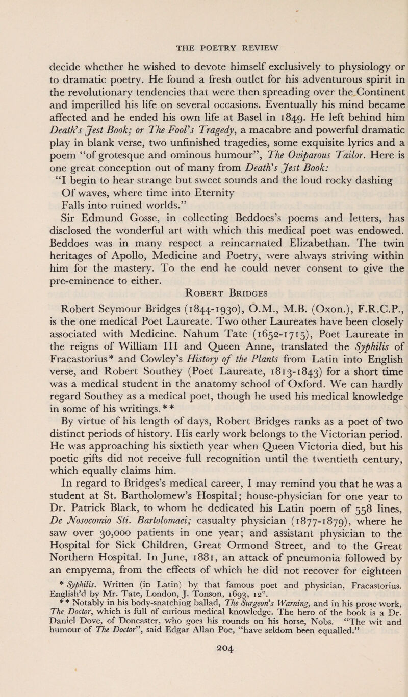 decide whether he wished to devote himself exclusively to physiology or to dramatic poetry. He found a fresh outlet for his adventurous spirit in the revolutionary tendencies that were then spreading over the Continent and imperilled his life on several occasions. Eventually his mind became affected and he ended his own life at Basel in 1849. He left behind him Death’s Jest Book; or The Fool’s Tragedy, a macabre and powerful dramatic play in blank verse, two unfinished tragedies, some exquisite lyrics and a poem “of grotesque and ominous humour”, The Oviparous Tailor. Here is one great conception out of many from Deaths Jest Book: “I begin to hear strange but sweet sounds and the loud rocky dashing Of waves, where time into Eternity Falls into ruined worlds.” Sir Edmund Gosse, in collecting Beddoes’s poems and letters, has disclosed the wonderful art with which this medical poet was endowed. Beddoes was in many respect a reincarnated Elizabethan. The twin heritages of Apollo, Medicine and Poetry, were always striving within him for the mastery. To the end he could never consent to give the pre-eminence to either. Robert Bridges Robert Seymour Bridges (1844-1930), O.M., M.B. (Oxon.), F.R.C.P., is the one medical Poet Laureate. Two other Laureates have been closely associated with Medicine. Nahum Tate (1652-1715), Poet Laureate in the reigns of William III and Queen Anne, translated the Syphilis of Fracastorius* and Cowley’s History of the Plants from Latin into English verse, and Robert Southey (Poet Laureate, 1813-1843) for a short time was a medical student in the anatomy school of Oxford. We can hardly regard Southey as a medical poet, though he used his medical knowledge in some of his writings. * * By virtue of his length of days, Robert Bridges ranks as a poet of two distinct periods of history. His early work belongs to the Victorian period. He was approaching his sixtieth year when Queen Victoria died, but his poetic gifts did not receive full recognition until the twentieth century, which equally claims him. In regard to Bridges’s medical career, I may remind you that he was a student at St. Bartholomew’s Hospital; house-physician for one year to Dr. Patrick Black, to whom he dedicated his Latin poem of 558 lines, De Nosocomio Sti. Bartolomaei; casualty physician (1877-1879), where he saw over 30,000 patients in one year; and assistant physician to the Hospital for Sick Children, Great Ormond Street, and to the Great Northern Hospital. In June, 1881, an attack of pneumonia followed by an empyema, from the effects of which he did not recover for eighteen * Syphilis. Written (in Latin) by that famous poet and physician, Fracastorius. English’d by Mr. Tate, London, J. Tonson, 1693, 120. * * Notably in his body-snatching ballad, The Surgeon's Warning, and in his prose work, The Doctor, which is full of curious medical knowledge. The hero of the book is a Dr. Daniel Dove, of Doncaster, who goes his rounds on his horse, Nobs. “The wit and humour of The Doctor”, said Edgar Allan Poe, “have seldom been equalled.”