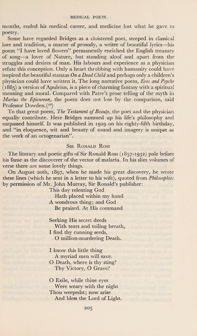 months, ended his medical career, and medicine lost what he gave to poetry. Some have regarded Bridges as a cloistered poet, steeped in classical lore and tradition, a master of prosody, a writer of beautiful lyrics—his poem “I have loved flowers” permanently enriched the English treasury of song—a lover of Nature, but standing aloof and apart from tiie struggles and desires of man. His labours and experience as a physician refute this conception. Only a heart throbbing with humanity could have inspired the beautiful stanzas On a Dead Child and perhaps only a children’s physician could have written it. The long narrative poem, Eros and Psyche (1885) a version of Apuleius, is a piece of charming fantasy with a spiritual meaning and moral. Compared with Pater’s prose telling of the myth in Marius the Epicurean, the poem does not lose by the comparison, said Professor Dowden.(25) To that great poem, The Testament of Beauty, the poet and the physician equally contribute. Here Bridges summed up his life’s philosophy and surpassed himself. It was published in 1929 on his eighty-fifth birthday, and “in eloquence, wit and beauty of sound and imagery is unique as the work of an octogenarian”. Sir Ronald Ross The literary and poetic gifts of Sir Ronald Ross (1857-1932) pale before his fame as the discoverer of the vector of malaria. In his slim volumes of verse there are some lovely things. On August 20th, 1897, when he made his great discovery, he wrote these lines (which he sent in a letter to his wife), quoted from Philosophies by permission of Mr. John Murray, Sir Ronald’s publisher: This day relenting God Hath placed within my hand A wondrous thing; and God Be praised. At His command Seeking His secret deeds With tears and toiling breath, I find thy cunning seeds, O million-murdering^ Death. O I know this little thing A myriad men will save. O Death, where is thy sting? Thy Victory, O Grave? O Exile, while thine eyes Were weary with the night Thou weepedst; now arise And bless the Lord of Light.