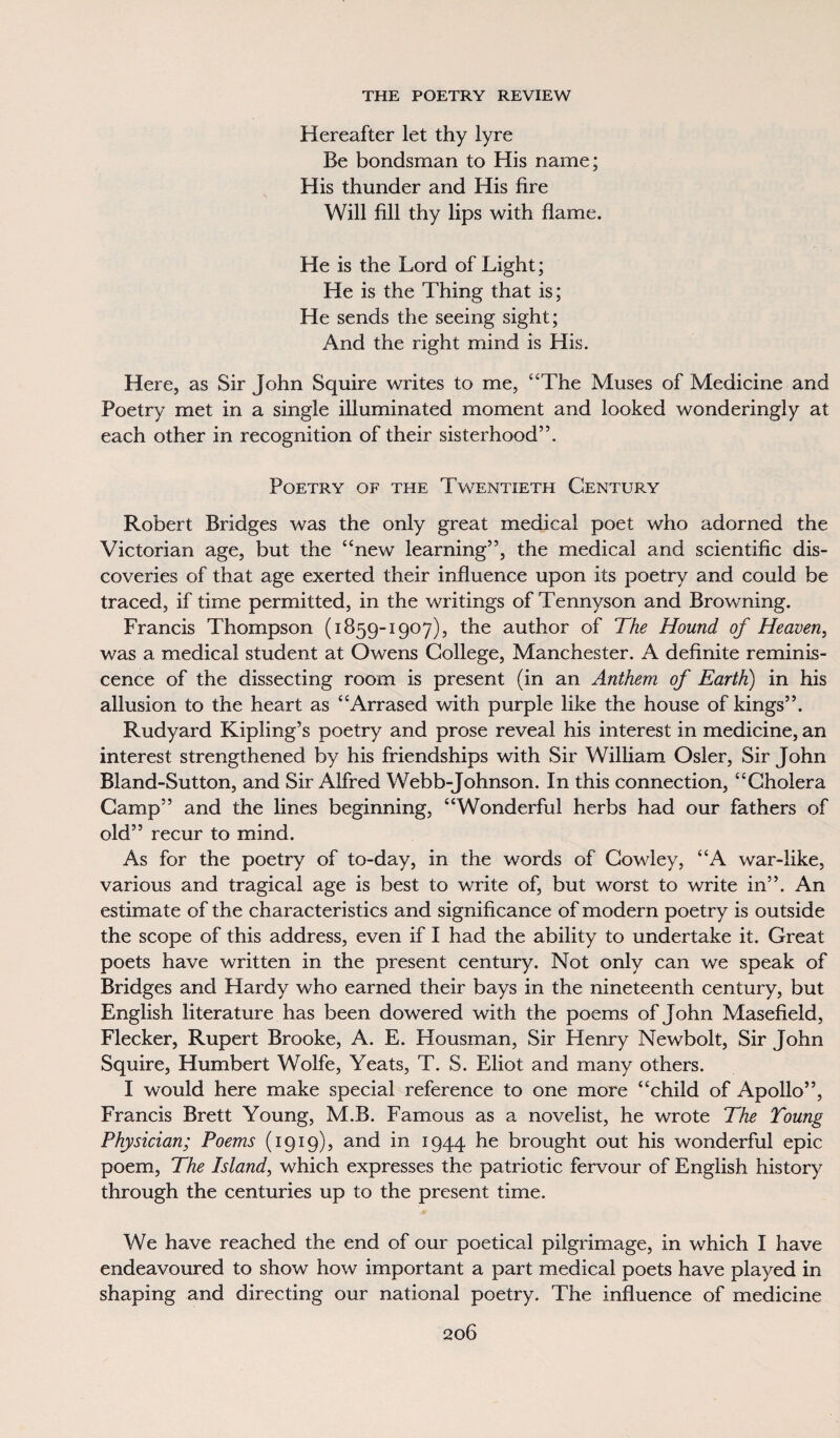 Hereafter let thy lyre Be bondsman to His name; His thunder and His fire Will fill thy lips with flame. He is the Lord of Light; He is the Thing that is; He sends the seeing sight; And the right mind is His. Here, as Sir John Squire writes to me, “The Muses of Medicine and Poetry met in a single illuminated moment and looked wonderingly at each other in recognition of their sisterhood”. Poetry of the Twentieth Century Robert Bridges was the only great medical poet who adorned the Victorian age, but the “new learning”, the medical and scientific dis¬ coveries of that age exerted their influence upon its poetry and could be traced, if time permitted, in the writings of Tennyson and Browning. Francis Thompson (1859-1907), the author of The Hound of Heaven, was a medical student at Owens College, Manchester. A definite reminis¬ cence of the dissecting room is present (in an Anthem of Earth) in his allusion to the heart as “Arrased with purple like the house of kings”. Rudyard Kipling’s poetry and prose reveal his interest in medicine, an interest strengthened by his friendships with Sir William Osier, Sir John Bland-Sutton, and Sir Alfred Webb-Johnson. In this connection, “Cholera Camp” and the lines beginning, “Wonderful herbs had our fathers of old” recur to mind. As for the poetry of to-day, in the words of Cowley, “A war-like, various and tragical age is best to write of, but worst to write in”. An estimate of the characteristics and significance of modern poetry is outside the scope of this address, even if I had the ability to undertake it. Great poets have written in the present century. Not only can we speak of Bridges and Hardy who earned their bays in the nineteenth century, but English literature has been dowered with the poems of John Masefield, Flecker, Rupert Brooke, A. E. Housman, Sir Henry Newbolt, Sir John Squire, Humbert Wolfe, Yeats, T. S. Eliot and many others. I would here make special reference to one more “child of Apollo”, Francis Brett Young, M.B. Famous as a novelist, he wrote The Toung Physician; Poems (1919), and in 1944 he brought out his wonderful epic poem, The Island, which expresses the patriotic fervour of English history through the centuries up to the present time. We have reached the end of our poetical pilgrimage, in which I have endeavoured to show how important a part medical poets have played in shaping and directing our national poetry. The influence of medicine
