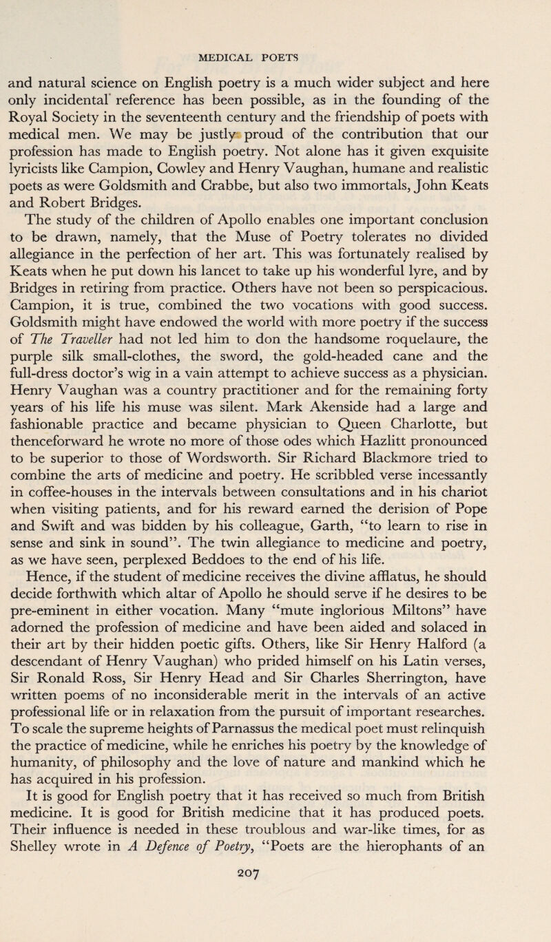 and natural science on English poetry is a much wider subject and here only incidental reference has been possible, as in the founding of the Royal Society in the seventeenth century and the friendship of poets with medical men. We may be justly proud of the contribution that our profession has made to English poetry. Not alone has it given exquisite lyricists like Campion, Cowley and Henry Vaughan, humane and realistic poets as were Goldsmith and Crabbe, but also two immortals, John Keats and Robert Bridges. The study of the children of Apollo enables one important conclusion to be drawn, namely, that the Muse of Poetry tolerates no divided allegiance in the perfection of her art. This was fortunately realised by Keats when he put down his lancet to take up his wonderful lyre, and by Bridges in retiring from practice. Others have not been so perspicacious. Campion, it is true, combined the two vocations with good success. Goldsmith might have endowed the world with more poetry if the success of The Traveller had not led him to don the handsome roquelaure, the purple silk small-clothes, the sword, the gold-headed cane and the full-dress doctor’s wig in a vain attempt to achieve success as a physician. Henry Vaughan was a country practitioner and for the remaining forty years of his life his muse was silent. Mark Akenside had a large and fashionable practice and became physician to Queen Charlotte, but thenceforward he wrote no more of those odes which Hazlitt pronounced to be superior to those of Wordsworth. Sir Richard Biackmore tried to combine the arts of medicine and poetry. He scribbled verse incessantly in coffee-houses in the intervals between consultations and in his chariot when visiting patients, and for his reward earned the derision of Pope and Swift and was bidden by his colleague, Garth, “to learn to rise in sense and sink in sound”. The twin allegiance to medicine and poetry, as we have seen, perplexed Beddoes to the end of his life. Hence, if the student of medicine receives the divine afflatus, he should decide forthwith which altar of Apollo he should serve if he desires to be pre-eminent in either vocation. Many “mute inglorious Miltons” have adorned the profession of medicine and have been aided and solaced in their art by their hidden poetic gifts. Others, like Sir Henry Halford (a descendant of Henry Vaughan) who prided himself on his Latin verses, Sir Ronald Ross, Sir Henry Head and Sir Charles Sherrington, have written poems of no inconsiderable merit in the intervals of an active professional life or in relaxation from the pursuit of important researches. To scale the supreme heights of Parnassus the medical poet must relinquish the practice of medicine, while he enriches his poetry by the knowledge of humanity, of philosophy and the love of nature and mankind which he has acquired in his profession. It is good for English poetry that it has received so much from British medicine. It is good for British medicine that it has produced poets. Their influence is needed in these troublous and war-like times, for as Shelley wrote in A Defence of Poetry, “Poets are the hierophants of an