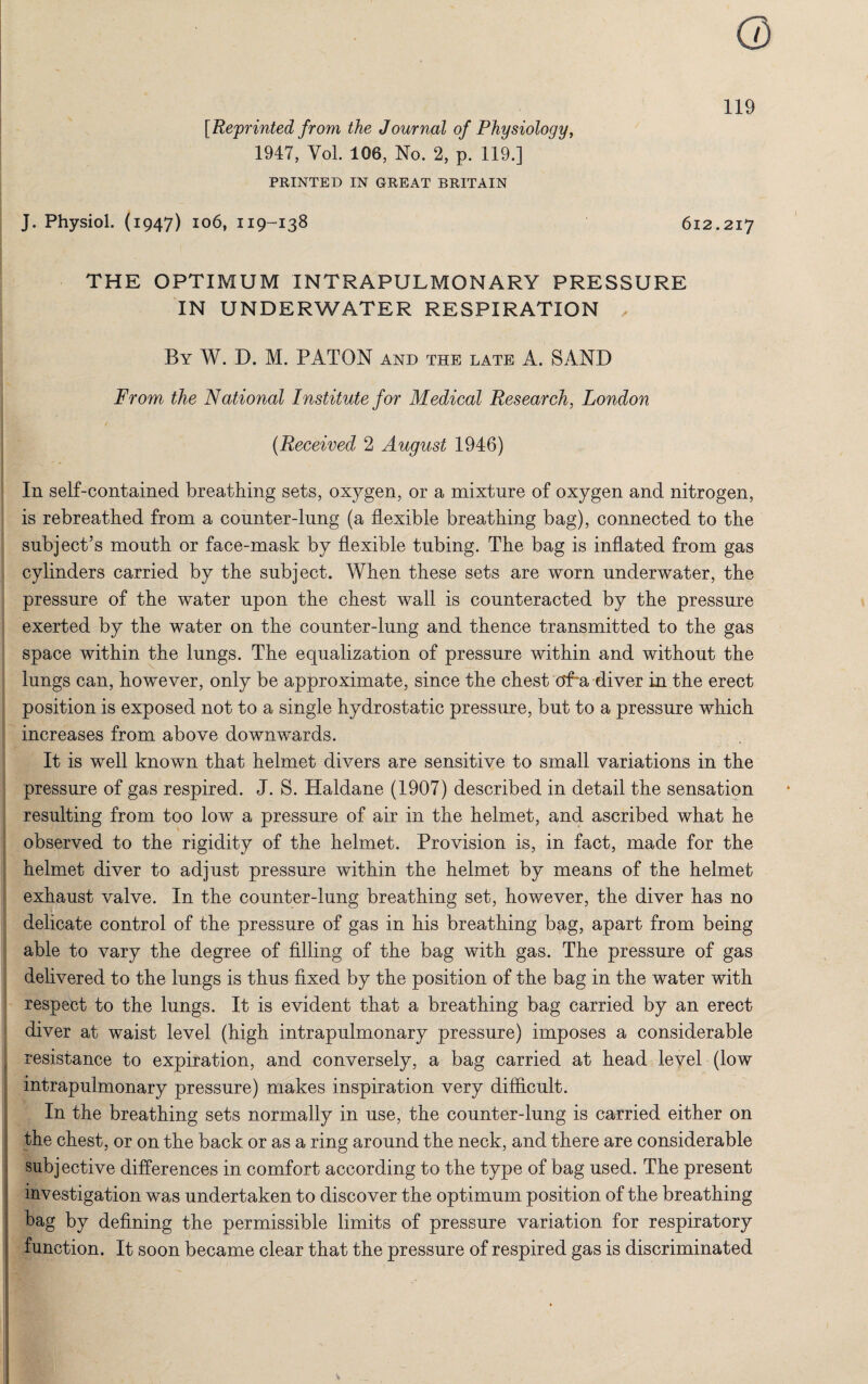 [Reprinted from the Journal of Physiology, 1947, Vol. 106, No. 2, p. 119.] PRINTED IN GREAT BRITAIN J. Physiol. (1947) 106, 119-138 612.217 THE OPTIMUM INTRAPULMONARY PRESSURE IN UNDERWATER RESPIRATION , By W. D. M. PA TON and the late A. SAND From the National Institute for Medical Research, London (Received 2 August 1946) In self-contained breathing sets, oxygen, or a mixture of oxygen and nitrogen, is rebreathed from a counter-lung (a flexible breathing bag), connected to the subject’s mouth or face-mask by flexible tubing. The bag is inflated from gas cylinders carried by the subject. When these sets are worn underwater, the pressure of the water upon the chest wall is counteracted by the pressure exerted by the water on the counter-lung and thence transmitted to the gas space within the lungs. The equalization of pressure within and without the lungs can, however, only be approximate, since the chest of~a diver in the erect position is exposed not to a single hydrostatic pressure, but to a pressure which increases from above downwards. It is well known that helmet divers are sensitive to small variations in the pressure of gas respired. J. S. Haldane (1907) described in detail the sensation resulting from too low a pressure of air in the helmet, and ascribed what he observed to the rigidity of the helmet. Provision is, in fact, made for the helmet diver to adjust pressure within the helmet by means of the helmet exhaust valve. In the counter-lung breathing set, however, the diver has no delicate control of the pressure of gas in his breathing bag, apart from being able to vary the degree of filling of the bag with gas. The pressure of gas delivered to the lungs is thus fixed by the position of the bag in the water with respect to the lungs. It is evident that a breathing bag carried by an erect diver at waist level (high intrapulmonary pressure) imposes a considerable resistance to expiration, and conversely, a bag carried at head level (low intrapulmonary pressure) makes inspiration very difficult. In the breathing sets normally in use, the counter-lung is carried either on the chest, or on the back or as a ring around the neck, and there are considerable subjective differences in comfort according to the type of bag used. The present investigation was undertaken to discover the optimum position of the breathing bag by defining the permissible limits of pressure variation for respiratory function. It soon became clear that the pressure of respired gas is discriminated