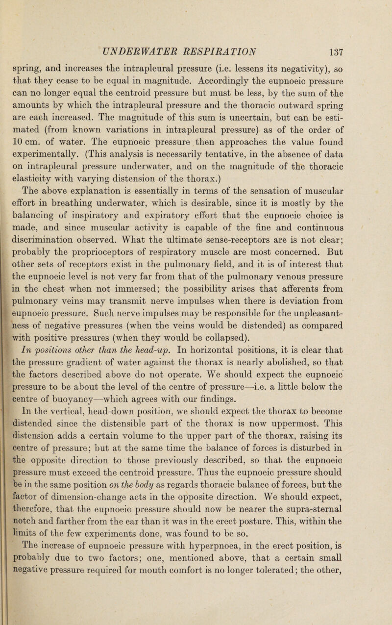 spring, and increases the intrapleural pressure (i.e. lessens its negativity), so that they cease to be equal in magnitude. Accordingly the eupnoeic pressure can no longer equal the centroid pressure but must be less, by the sum of the amounts by which the intrapleural pressure and the thoracic outward spring are each increased. The magnitude of this sum is uncertain, but can be esti¬ mated (from known variations in intrapleural pressure) as of the order of 10 cm. of water. The eupnoeic pressure then approaches the value found experimentally. (This analysis is necessarily tentative, in the absence of data on intrapleural pressure underwater, and on the magnitude of the thoracic elasticity with varying distension of the thorax.) The above explanation is essentially in terms of the sensation of muscular effort in breathing underwater, which is desirable, since it is mostly by the balancing of inspiratory and expiratory effort that the eupnoeic choice is made, and since muscular activity is capable of the fine and continuous discrimination observed. What the ultimate sense-receptors are is not clear; probably the proprioceptors of respiratory muscle are most concerned. But other sets of receptors exist in the pulmonary field, and it is of interest that the eupnoeic level is not very far from that of the pulmonary venous pressure in the chest when not immersed; the possibility arises that afferents from pulmonary veins may transmit nerve impulses when there is deviation from eupnoeic pressure. Such nerve impulses may be responsible for the unpleasant¬ ness of negative pressures (when the veins would be distended) as compared with positive pressures (when they would be collapsed). In positions other than the head-up. In horizontal positions, it is clear that the pressure gradient of water against the thorax is nearly abolished, so that the factors described above do not operate. We should expect the eupnoeic pressure to be about the level of the centre of pressure—i.e. a little below the centre of buoyancy—which agrees with our findings. In the vertical, head-down position, we should expect the thorax to become distended since the distensible part of the thorax is now uppermost. This distension adds a certain volume to the upper part of the thorax, raising its centre of pressure; but at the same time the balance of forces is disturbed in the opposite direction to those previously described, so that the eupnoeic pressure must exceed the centroid pressure. Thus the eupnoeic pressure should be in the same position on the body as regards thoracic balance of forces, but the factor of dimension-change acts in the opposite direction. We should expect, therefore, that the eupnoeic pressure should now be nearer the supra-sternal notch and farther from the ear than it was in the erect posture. This, within the limits of the few experiments done, was found to be so. The increase of eupnoeic pressure with hyperpnoea, in the erect position, is probably due to two factors; one, mentioned above, that a certain small negative pressure required for mouth comfort is no longer tolerated; the other,