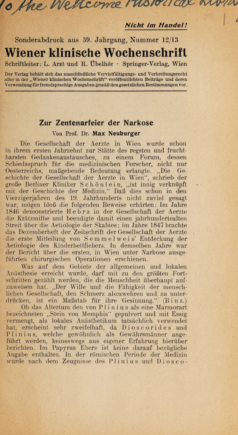 '<? /ftey nA&fQ'd/auc' Nicht im Handel! Sonderabdruck aus 59. Jahrgang, Nummer 12/13 Wiener klinische Wochenschrifl Schriftleiter: L. Arzt und R. Ubelhor • Springer-Verlag, Wien Der Verlag behalt sich das ausschlieCliche Vervielfaltigungs- und Verbreitungsrecht aller in der „Wiener klinischen Wochenschrift“ veroffentlichten Beitrage und deren V erwendung fiir fr emdsprachige Ausgaben gemaC den gesetzlichen Bestimmungen vor. Zur Zentenarfeier der Narkose Yon Prof. Dr. Max Neuburger Die Gesellschaft der Aerzte in Wien wurde scbon in ihrem ersten Jahrzehnt znr Statte des regsten und frucht- barsten Gedankenaustausches, zu einem Forum, dessen Schiedsspruch fiir die medizinischen Fbrscher, nicht nur Oesterreichs, mafigebende Bedeutung erlangte. „Die Ge- schichte der Gesellschaft der Aerzte in Wien“, schrieb der groBe Berliner Kliniker S c h o n 1 e i n, „ist innig verknlipft mit der Geschichte der Medizin.“ DaB dies schon in djen Yierzigerjahren des 19. Jahrhunderts nicht zuviel gesagt war, mogen bloB die folgenden Beweise erharten: Im Jahre 1846 demonstrierte He bra in der Gesellschaft der Aerzte die Kratzmilbe und beendigte damit einen jahrhundertealten Streit liber die Aetielogie der Skabies; im Jahre 1847 brachte das Dezemberheft der Zeitschrift der Gesellschaft der Aerzte die erste Mitteilung von Semmelwei s’ Entdeckung der Aetiologie des Kinderbettfiebers. In (hanselben Jahre war der Bericht liber die ersten, in Wien unter Narkose ausge- fiihrten chirurgischen Operationen erschienen. Was auf dem Gebiete d er allgemeinen und 1 oka ten Anasthesie erreicht wurde, darf mit zu den groBten Fort- schritten gezahlt werden, die die Menschheit liberhaupt auf- zuweisen hat. „Der Wide und die Fahigkeit der mensch- lichen Gesellschaft, den Schmerz abzuwehren und zu unter- driicken, ist ein MaBstab fur ihre Gesinnung,“ (Bin z.) Ob das Altertum den von P 1 i n i u s alsi eine Marmorart bezeichneten „Stein von Memphis gepulvert und mit Essig vermengt, als lokales Anasthetikum tatsachlich verw'endet hat, erscheint sehr zweifelhaft, da Dio sc o rides und P1 i n i u s, welche gewdhnlich als Gewahrsmanner ange- fiihrt werden, keineswegs ausi eigener Erfahrung hieruber berichten. Im Papyrus Ebers ist keine darauf beziigliche Angabe enthalten. In der romischen Periode der Medizin