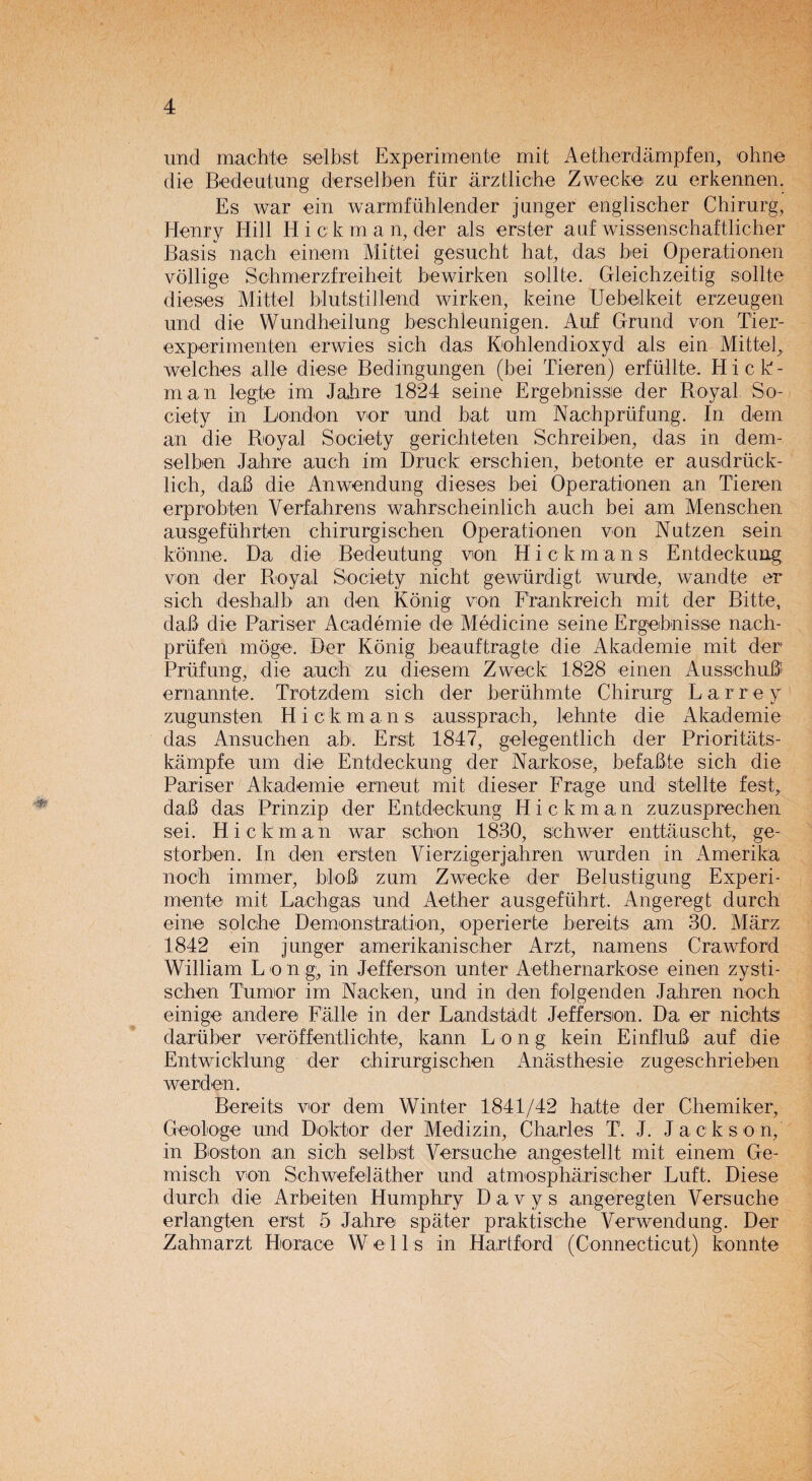 und mac hie selbst Experimente mit Aetherdampfen, ohne die Be deal ung derselben far arztliche Zwecke zu erkennen. Es war ein warmfuhlender janger englischer Chirurg, Henry Hill Hick m a n, der als erster auf wissenschaftlicher Basis naoh einem Mittei gesucht hat, das bei Operationen vollige Schmerzfreiheit bewirken sollte. Gleichzeitig sollte dieses Mittei blutstillend wirken, keine Uebelkeit erzeugen und die Wundheilung beschle unigen. Auf Grund v-on Tier- experimenten erwies sich das Kohlendioxyd als ein Mittel, welches alle diese Bedingungen (bei Tieren) erfullte. H i c B - man legte im Jahre 1824 seine Ergebnissie der Royal So¬ ciety in London vor und bat urn Nachprufung. In dem an die Royal Society gerichteten Schreiben, das in dem- selben Jahre auch im Druck erschien, betonte er ausdruck- lich, dab die Anwendung dieses bei Operationen an Tieren erprobten Verfahrens wahrscheinlich auch bei am Menschen ausgefiihrten chirurgischen Operationen von Nutzen sein konne. Da die Bedeutung von Hickmans Entdeckung von der Royal Society nicht gewurdigt wurde, wandte er sich deshalh an den Kdnig von Frankreich mit der Bitte, dab die Pariser Academie de Medicine seine Ergebnisse nach- priifen moge. Der Konig beauftragte die Akademie mit der Prufung, die auch zu diesem Zweck 1828 einen Ausschub emannte. Trotzdem sich der heruhmte Chirurg L a r r e y zugunsten H i c k m a n s aussprach, lehnte die Akademie das Ansuchen ah. Erst 1847, gelegentlich der Prioritats- kampfe urn die Entdeckung der Narkose, befabte sich die Pariser Akademie emeut mit dieser Frage und stellte fest, dab das Prinzip der Entdeckung Hickman zuzusprechen sei. H i c k man war schon 1830, sehwer enttauscht, ge- s I or ben. In den ersten Vierzigerjahren wurden in Amerika noch immer, blob zum Zwecke der Belustigung Experi¬ mente mit Lachgas und Aether ausgefiihrt. Angeregt durch eine solche Demonstration, operierte hereats am 30. Marz 1842 ein j linger amerikanischer Arzt, namens Crawf ord William L o n g;, in Jefferson unter Aethernarkose einen zysti- schen Tumor im Nacken, und in den folgenden Jahren noch einige andere Falle in der Landstadt Jefferson. Da er nichts daruber veroffentlichte, kann Lon g kein Einflub auf die Entwicklung der chirurgischen Anasthesie zugeschrieben werden. Bereits vor dem Winter 1841/42 hatte der Chemiker, Geologe und Doktor der Medizin, Charles TJ. J. Jack s o n, in Boston an sich selbs't Versuche angestellt mit einem Ge- misch von Schwefelather und atmospharischer Luft. Diese durch die Arbeiten Humphry Davys angeregten Versuche erlangten erst 5 Jahre spater praktische Verwend ung. Der Zahnarzt Horace Wells in Hartford (Connecticut) konnte