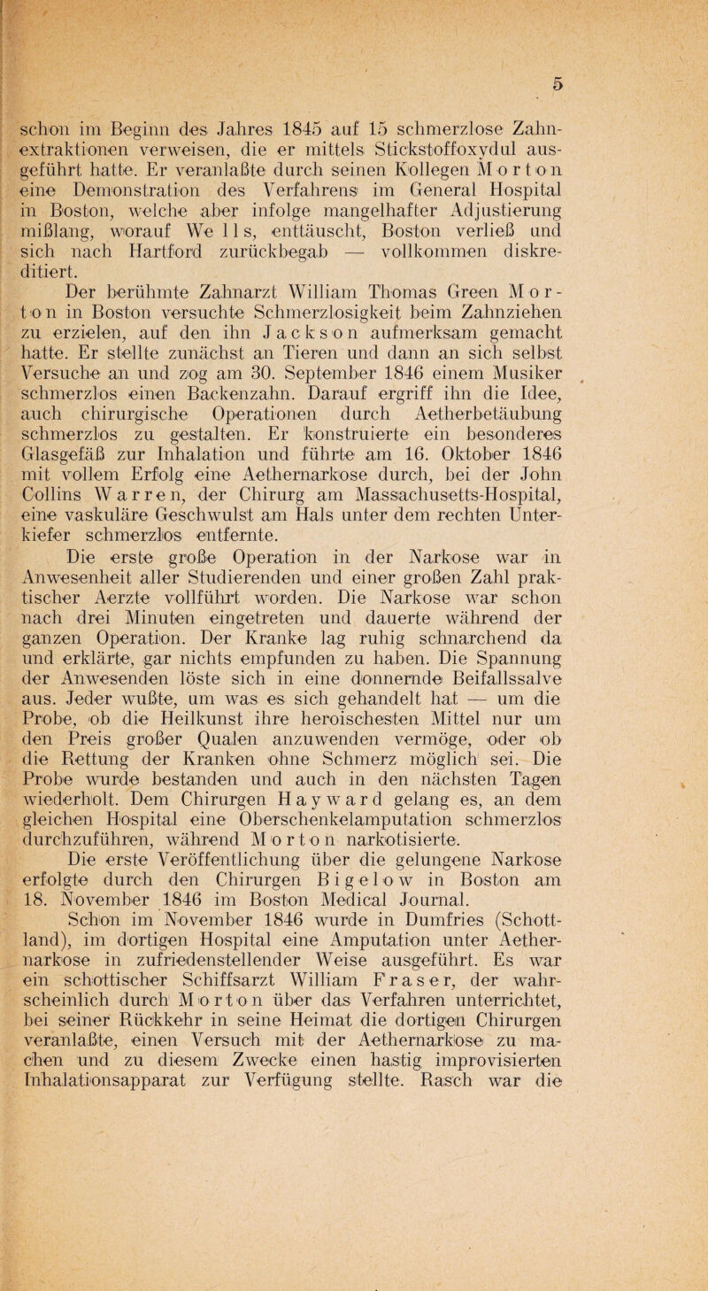 schon im Beginn des Jahres 1845 auf 15 schmerzlose Zahn- extraktionen verweisen, die er mi dels Stickstoffoxydul aus- gefiihrt hatte. Er veranlaBte durch semen Ivollegen Morton eine Demonstration des Verfahrens1 im General Hospital in Bos ton, welche aber infolge mangel haf I er Adjustierung miBlang, worauf We 11 s, enttauscht, Boston verlieB und sich nach Hartford zuruckbegab — vollkommen diskre- ditiert. Der beruhmte Zahnarzt William Thomas Green Mor¬ ton in Boston versuchte Schmerzlosigkeit beim Zahnziehen zu erzielen, auf den ihn J a c k son aufmerksam gemacht hatte. Er stellte zunachst an Tieren und dann an sich selbst Versuche an und zog am 30. September 1846 einem Musiker schmerzlos einen Backenzahn. Darauf ergriff ihn die Idee, auch chirurgische Operationen durch Aetherbetaubung schmerzlos zu gestalten. Er ’fconstruierte ein besonderes GlasgefilB zur Inhalation und fuhrte am 16. Oktober 1846 mit vollem Erfolg eine Aethernarkose durch, bei der John Collins Warren, der Chirurg am Massachusetts-Hospital, eine vaskulare Geschwulst am Hals unter dem rechten Unter- kiefer schmerzlios entfernte. Die erste groBe Operation in der Narkose war in Anwesenheit aller Studierenden und einer groBen Zahl prak- tischer Aerzte vollfuhrt worden. Die Narkose war schon nach drei Minuten eingetreten und dauerte wahrend der ganzen Operation. Der Kranke lag ruhig schnarchend da und erklarte, gar nichts empfunden zu haben. Die Spannung der Anwesenden loste sich in eine donnernde Beifallssalve aus. Jeder wuBte, um was es sich gehandelt hat — um die Probe, ob die Heilkunst ihre heroischesten Mittel nur um den Preis groBer Qualen anzuwenden vermoge, oder ob die Rettung der Kranken ohne Schmerz moglich sei. Die Probe wurde bestanden und auch in den nachsten Tagen wiederholt. Dem Chirurgen Hayward gelang es, an dem gleichen Hospital eine Oberschenkelamputation schmerzlos durchzufuhren, wahrend M o r t o n narkotisierte. Die erste Verdffentlichung iiber die gelungene Narkose erfolgte durch den Chirurgen B i g e 1 o w in Boston am 18. November 1846 im Boston Medical Journal. Schon im November 1846 wurde in Dumfries (Schott- land), im dortigen Hospital eine Amputation unter Aether¬ narkose in zufriedenstellender Weise ausgefuhrt. Es war ein schottischer Schiffsarzt William Fraser, der wahr- scheinlich durch M o r t o n iiber das Verfahren unterrichtet, bei seiner Riickkehr in seine Heimat die dortigen Chirurgen veranlaBte, einen Versuch mit der Aethernarkose zu ma- chen und zu diesem Zwecke einen hastig improvisierten Inhalationsapparat zur Verfiigung stellte. Rasch war die