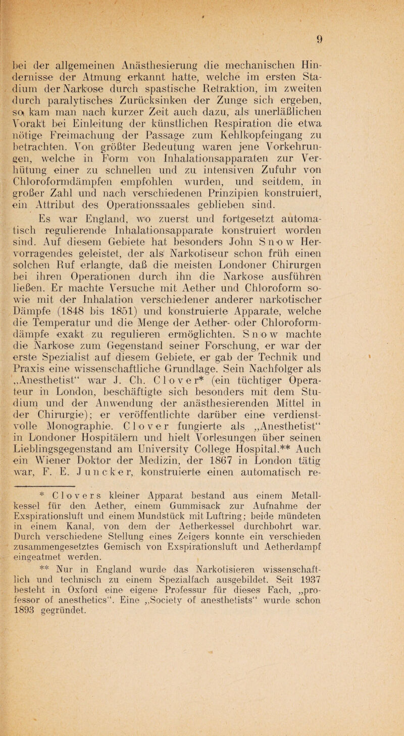 bei der allgemeinen Anasthesierung die mechanischen Hin- demisse der Atmiing erkannt Latte, welche im ersten Sta¬ dium der Narkose durch spastische Retraktion, im zweiten durch paralytisches Zurucksinken der Zunge sich ergeben, so kam man nach kurzer Zeit auch dazu, als unerlaB lichen Vorakt bei Einleitung der kunstlichen Respiration die etwa notige Freimachung der Passage zum Kehlkopfeingang zu betrachten. Von groBter Redeutiing waren jene Vorkehrun- gen, welche in Form von Inlialationsapparaten zur Ver- biitung einer zu schnellen und zu intensiven Zufuhr von Chloroformdampfen empfohlen wurden, und seitdem, in grober Zahl und nach verschiedenen Prinzipien konstruiert, ein Attribut des Operatienssaales geblieben sind. Es war England, wo zuerst und fortgesetzt automa- tisch regulierende Inhalationsapparate konstruiert worden sind. Auf diesem Gebiete hat besonders John Snow Her- Yorragendes geleistet, der als! Narkotiseur scbon fruh einen solchen Ruf erlangle, daB die meisten Londoner Chirurgen bei ihren Operationen durch ihn die Narkose ausfuhren lieBen. Er machte Versuche mit Aether und Chloroform so- wie mit der Inhalation verschiedener anderer narkotischer Dampfe (1848 bis 1851) und konstruierte Apparate, welche die Tempera!ur und die Menge der Aether- oder Chloroform- dampfe exaikt zu regulieren ermoglichten. Snow machte die Narkose zum Gegenstand seiner Forsehung, er war der erste Spezialist auf diesem Gebiete, er gab der Technik und Praxis eine wissenschaftliche Grundlage. Sein Nachfolger als „Anesthetist“ war J. Ch. Clover* (ein tuchtiger Opera- teur in London, beschaftigte sich besonders mit dem Stu- dium und der Anwendung der anasthesierenden Mittel in der Chirurgie); er veroffentlielite daruber eine verdienst- volle Monographie. Clover fungierte als „Anesthetist“ in Londoner Hospitalern und hielt Vorlesungen liber seinen Lieblingsgegenstand am University College Hospital.** Auch ein Wiener Doktor der Medizin, der 1867 in London tatig war, F. E. Juncker, konstruierte einen automatisch re- * Clovers kleiner Ap’parat bestand aus einem Metall- kessel fiir den Aether, einem Gummisack zur Aufnahme der Exspirationsluft und einem Mundstuck mit Luftring; beide mundeten in einem Kanal, von dem der Aetherkessel durchbohrt war. Durch verschiedene Stellung eine® Zeigers konnte ein verschieden zusammengesetztes Gemisch von Exspirationsluft und Aetherdampf eingeatmet werden. ** Nur in England wurde das Narkotisieren wissenschaft- lich und technisch zu einem Spezialfach ausgebildet. Seit 1937 besteht in Oxford eine- eigene Professur fiir dieses Each, pro¬ fessor of anesthetics11. Eine ,,Society of anesthetists11 wurde schon 1893 gegriindet.