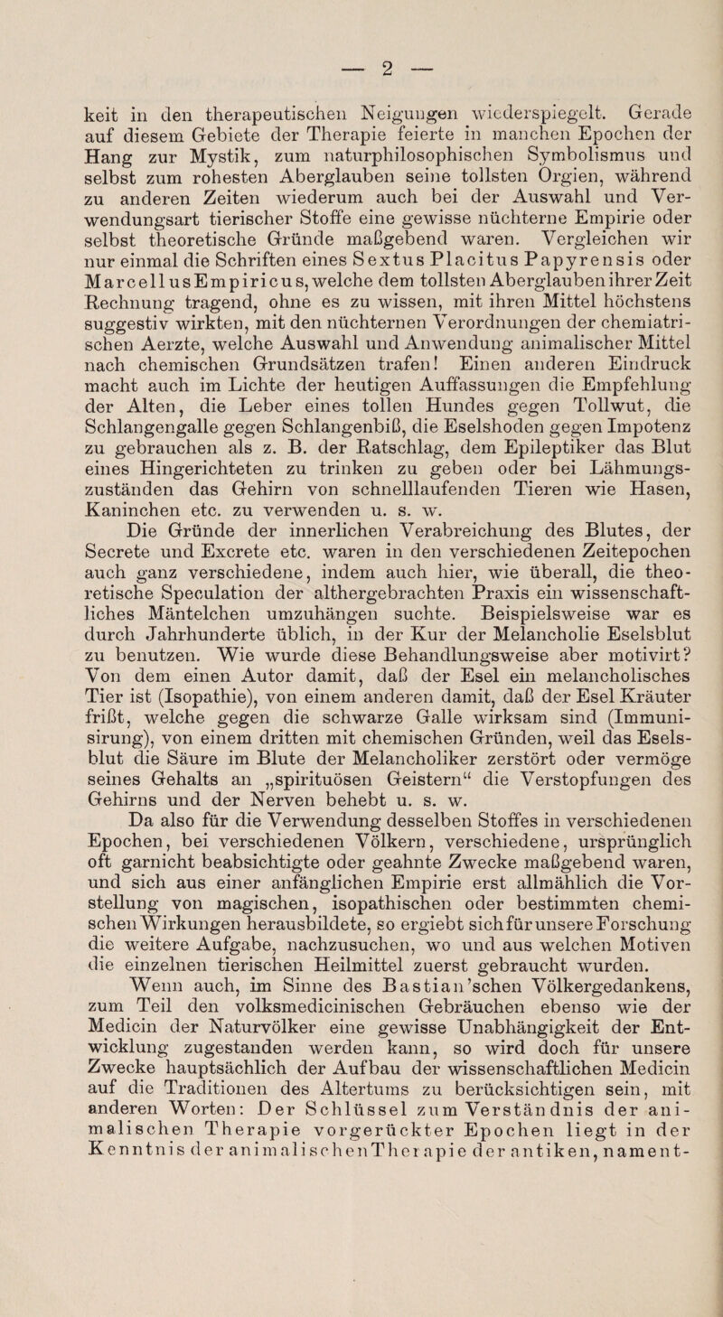 keit in den therapeutischen Neigungen wiederspiegelt. Gerade auf diesem Gebiete der Therapie feierte in manchen Epochen der Hang znr Mystik, zum naturphilosophischen Symbolismns und selbst zum rohesten Aberglauben seine tollsten Orgien, wahrend zu anderen Zeiten wiederum auch bei der Auswahl und Ver- wendungsart tierischer Stoffe eine gewisse nuchterne Empirie oder selbst theoretische Griinde maBgebend waren. Vergleiohen wir nur einmal die Schriften eines SextusPlacitusPapyrensis oder MarcellusEmpiricus, welche dem tollsten AberglaubenihrerZeit Rechnung tragend, ohne es zu wissen, mit ihren Mittel hochstens suggestiv wirkten, mit den nuchternen Verordnungen der chemiatri- schen Aerzte, welche Auswahl und An wen dung animaliseher Mittel nach chemischen Grundsatzen trafen! Einen anderen Eindruck macht auch im Lichte der heutigen Auffassungen die Empfehlung der Alten, die Leber eines tollen Hundes gegen Tollwut, die Schlangengalle gegen SchlangenbiB, die Eselshoden gegen Impotenz zu gebrauchen als z. B. der Patschlag, dem Epileptiker das Blut eines Hingerichteten zu trinken zu geben oder bei Lahmungs- zustanden das Gehirn von schnelllaufenden Tieren wie Hasen, Kaninchen etc. zu verwenden u. s. w. Die Grunde der innerlichen Verabreichung des Blutes, der Secrete und Excrete etc. waren in den verschiedenen Zeitepochen auch ganz verschiedene, indem auch hier, wie iiberall, die theo¬ retische Speculation der althergebrachten Praxis ein wissenschaft- liches Mantelchen umzuhangen suchte. Beispielsweise war es durch Jahrhunderte iiblich, in der Kur der Melancholie Eselsblut zu benutzen. Wie wurde diese Behandlungsweise aber motivirt? Von dem einen Autor damit, daB der Esel ein melancholisches Tier ist (Isopathie), von einem anderen damit, daB der Esel Krauter friBt, welche gegen die schwarze Galle wirksam sind (Immuni- sirung), von einem dritten mit chemischen Grunden, weil das Esels¬ blut die Saure im Blute der Melancholiker zerstort oder vermoge seines Gehalts an „spirituosen Geisternu die Verstopfungen des Gehirns und der Nerven behebt u. s. w. Da also fur die Verwendung desselben Stoffes in verschiedenen Epochen, bei verschiedenen Volkern, verschiedene, urspriinglich oft garnicht beabsiclitigte oder geahnte Zwecke maBgebend waren, und sich aus einer anfanglichen Empirie erst allmahlich die Vor- stellung von magischen, isopathischen oder bestimmten chemi¬ schen Wirkungen herausbildete, so ergiebt sich fur unsere Eorschung die w^eitere Aufgabe, nachzusuchen, wo und aus welchen Motiven die einzelnen tierischen Heilmittel zuerst gebraucht wurden. Wenn auch, im Sinne des BastiaiPschen Volkergedankens, zum Teil den volksmedicinischen Gebrauchen ebenso wie der Medicin der Naturvolker eine gewisse Unabhangigkeit der Ent- wicklung zugestanden werden kann, so wird doch fur unsere Zwecke hauptsachlich der Aufbau der wissenschaftlichen Medicin auf die Traditionen des Altertums zu beriicksichtigen sein, mit anderen Worten: Der Schllissel zum Verstan dnis der ani- malischen Therapie vorgeriickter Epochen liegt in der Kenntnis der animalischenTherapie der antiken, nament-