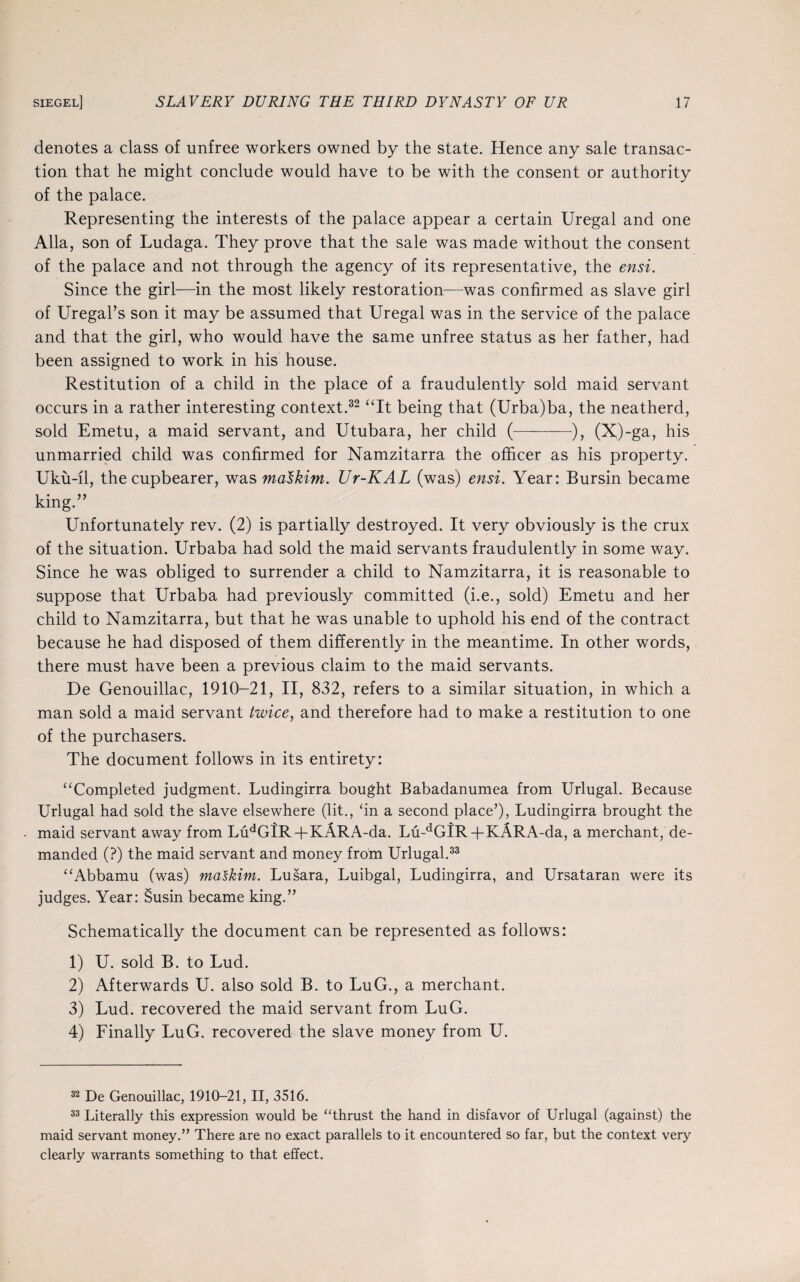 denotes a class of unfree workers owned by the state. Hence any sale transac¬ tion that he might conclude would have to be with the consent or authority of the palace. Representing the interests of the palace appear a certain Uregal and one Alla, son of Ludaga. They prove that the sale was made without the consent of the palace and not through the agency of its representative, the ensi. Since the girl—in the most likely restoration—was confirmed as slave girl of Uregal’s son it may be assumed that Uregal was in the service of the palace and that the girl, who would have the same unfree status as her father, had been assigned to work in his house. Restitution of a child in the place of a fraudulently sold maid servant occurs in a rather interesting context.32 “It being that (Urba)ba, the neatherd, sold Emetu, a maid servant, and Utubara, her child (-), (X)-ga, his unmarried child was confirmed for Namzitarra the officer as his property. Uku-il, the cupbearer, was malkim. Ur-KAL (was) ensi. Year: Bursin became king.” Unfortunately rev. (2) is partially destroyed. It very obviously is the crux of the situation. Urbaba had sold the maid servants fraudulently in some way. Since he was obliged to surrender a child to Namzitarra, it is reasonable to suppose that Urbaba had previously committed (i.e., sold) Emetu and her child to Namzitarra, but that he was unable to uphold his end of the contract because he had disposed of them differently in the meantime. In other words, there must have been a previous claim to the maid servants. De Genouillac, 1910-21, II, 832, refers to a similar situation, in which a man sold a maid servant twice, and therefore had to make a restitution to one of the purchasers. The document follows in its entirety: “Completed judgment. Ludingirra bought Babadanumea from Urlugal. Because Urlugal had sold the slave elsewhere (lit., ‘in a second place’), Ludingirra brought the maid servant away from LudGiR+KARA-da. Lu-dGIR+KARA-da, a merchant, de¬ manded (?) the maid servant and money from Urlugal.33 “Abbamu (was) maskim. Lusara, Luibgal, Ludingirra, and Ursataran were its judges. Year: Susin became king.” Schematically the document can be represented as follows: 1) U. sold B. to Lud. 2) Afterwards U. also sold B. to LuG., a merchant. 3) Lud. recovered the maid servant from LuG. 4) Finally LuG. recovered the slave money from U. 32 De Genouillac, 1910-21, II, 3516. 33 Literally this expression would be “thrust the hand in disfavor of Urlugal (against) the maid servant money.” There are no exact parallels to it encountered so far, but the context very clearly warrants something to that effect.