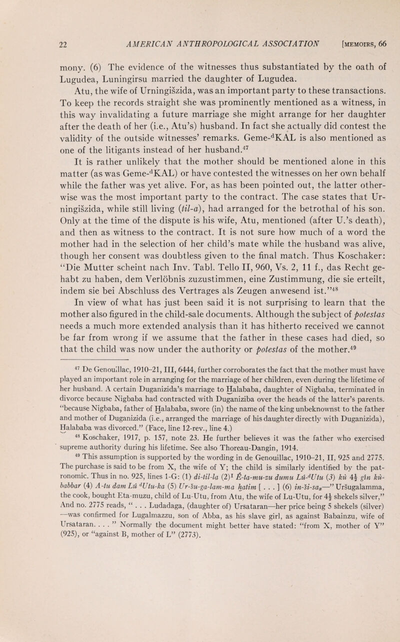 mony. (6) The evidence of the witnesses thus substantiated by the oath of Lugudea, Luningirsu married the daughter of Lugudea. Atu, the wife of Urningiszida, was an important party to these transactions. To keep the records straight she was prominently mentioned as a witness, in this way invalidating a future marriage she might arrange for her daughter after the death of her (i.e., Atu’s) husband. In fact she actually did contest the validity of the outside witnesses’ remarks. Geme-dKAL is also mentioned as one of the litigants instead of her husband.47 It is rather unlikely that the mother should be mentioned alone in this matter (as was Geme-dKAL) or have contested the witnesses on her own behalf while the father was yet alive. For, as has been pointed out, the latter other¬ wise was the most important party to the contract. The case states that Ur¬ ningiszida, while still living (til-a), had arranged for the betrothal of his son. Only at the time of the dispute is his wife, Atu, mentioned (after U.’s death), and then as witness to the contract. It is not sure how much of a word the mother had in the selection of her child’s mate while the husband was alive, though her consent was doubtless given to the final match. Thus Koschaker: “Die Mutter scheint nach Inv. Tabl. Tello II, 960, Vs. 2, 11 f., das Recht ge- habt zu haben, dem Verlobnis zuzustimmen, eine Zustimmung, die sie erteilt, indem sie bei Abschluss des Vertrages als Zeugen anwesend ist.”48 In view of what has just been said it is not surprising to learn that the mother also figured in the child-sale documents. Although the subject of potestas needs a much more extended analysis than it has hitherto received we cannot be far from wrong if we assume that the father in these cases had died, so that the child was now under the authority or potestas of the mother.49 47 De Genoulllac, 1910-21, III, 6444, further corroborates the fact that the mother must have played an important role in arranging for the marriage of her children, even during the lifetime of her husband. A certain Duganizida’s marriage to Halababa, daughter of Nigbaba, terminated in divorce because Nigbaba had contracted with Duganiziba over the heads of the latter’s parents, “because Nigbaba, father of Halababa, swore (in) the name of the king unbeknownst to the father and mother of Duganizida (i.e., arranged the marriage of his daughter directly with Duganizida), Halababa was divorced.” (Face, line 12-rev., line 4.) 48 Koschaker, 1917, p. 157, note 23. He further believes it was the father who exercised supreme authority during his lifetime. See also Thoreau-Dangin, 1914. 49 This assumption is supported by the wording in de Genouillac, 1910-21, II, 925 and 2775. The purchase is said to be from X, the wife of Y; the child is similarly identified by the pat- ronomic. Thus in no. 925, lines 1-G: (1) di-til-la (2)1 E-ta-mu-zu dumu Lu-dUtu (3) ku 4^ gin ku- babbar (4) A-tu dam Lit dUtu-ka (5) Ur-su-ga-lam-ma hatim [ . . . ] (6) in-si-sax—” Ursugalamma, the cook, bought Eta-muzu, child of Lu-Utu, from Atu, the wife of Lu-Utu, for 4| shekels silver,” And no. 2775 reads, “ . . . Ludadaga, (daughter of) Ursataran—her price being 5 shekels (silver) - was confirmed for Lugalmazzu, son of Abba, as his slave girl, as against Babainzu, wife of Ursataran. ...” Normally the document might better have stated: “from X, mother of Y” (925), or “against B, mother of L” (2773).