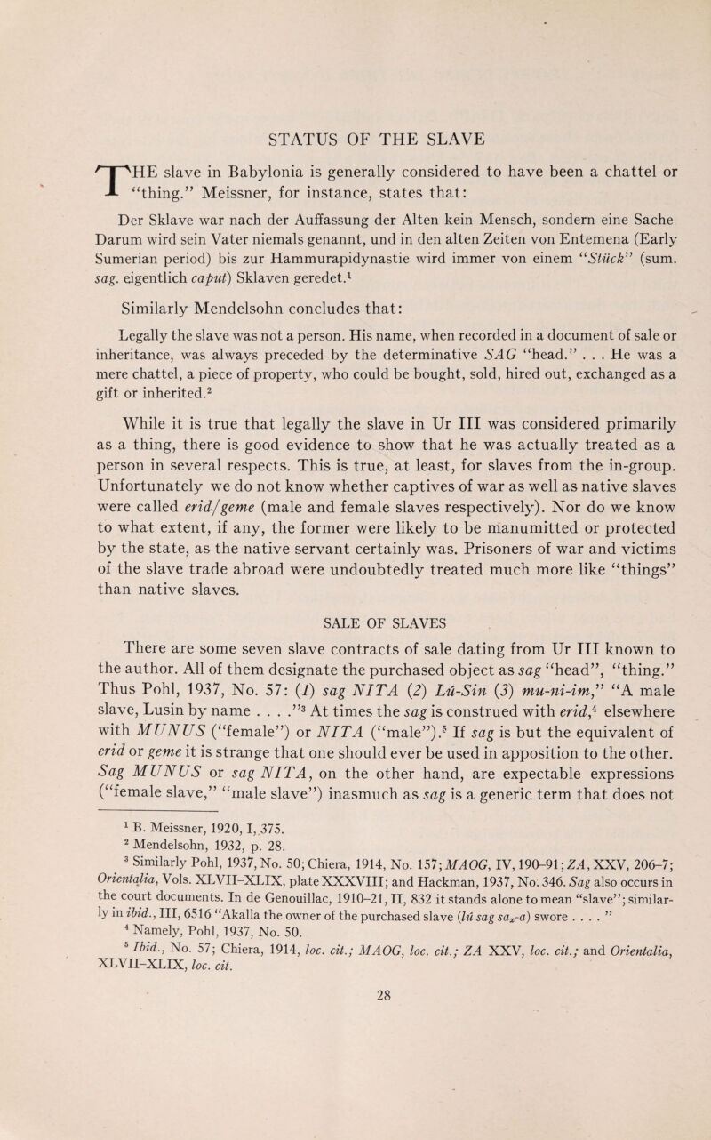 STATUS OF THE SLAVE THE slave in Babylonia is generally considered to have been a chattel or “thing.’’ Meissner, for instance, states that: Der Sklave war nach der Auffassung der Alten kein Mensch, sondern eine Sache Darum wird sein Vater niemals genannt, und in den alten Zeiten von Entemena (Early Sumerian period) bis zur Hammurapidynastie wird immer von einem “Stuck” (sum. sag. eigentlich caput) Sklaven geredet.1 Similarly Mendelsohn concludes that: Legally the slave was not a person. His name, when recorded in a document of sale or inheritance, was always preceded by the determinative NAG “head.” . . . He was a mere chattel, a piece of property, who could be bought, sold, hired out, exchanged as a gift or inherited.2 While it is true that legally the slave in Ur III was considered primarily as a thing, there is good evidence to show that he was actually treated as a person in several respects. This is true, at least, for slaves from the in-group. Unfortunately we do not know whether captives of war as well as native slaves were called erid/geme (male and female slaves respectively). Nor do we know to what extent, if any, the former were likely to be manumitted or protected by the state, as the native servant certainly was. Prisoners of war and victims of the slave trade abroad were undoubtedly treated much more like “things” than native slaves. SALE OF SLAVES There are some seven slave contracts of sale dating from Ur III known to the author. All of them designate the purchased object as sag “head”, “thing.” Thus Pohl, 1937, No. 57: (I) sag NIT A (2) Lu-Sin (3) mu-ni-im,” “A male slave, Lusin by name . . . .”3 4 At times the sag is construed with erid,4 elsewhere with MUNUS (“female”) or NIT A (“male”).5 If sag is but the equivalent of end or geme it is strange that one should ever be used in apposition to the other. Sag MUNUS or sag NIT A, on the other hand, are expectable expressions (“female slave,” “male slave”) inasmuch as sag is a generic term that does not 1 B. Meissner, 1920, I, 375. 2 Mendelsohn, 1932, p. 28. . 3 Similarly Pohl, 1937, No. 50; Chiera, 1914, No. ISl-MAOG, IV, 190-91; ZA, XXV, 206-7; Orientqlia, Vols. XLVII-XLIX, plate XXXVIII; and Hackman, 1937, No. 346. Sag also occurs in the court documents. In de Genouillac, 1910-21,11, 832 it stands alone to mean “slave”; similar¬ ly in ibid., Ill, 6516 “Akalla the owner of the purchased slave (lu sag sax-a) swore . ... ” 4 Namely, Pohl, 1937, No. 50. 5 Ibid., No. 57; Chiera, 1914, loc. cit.; MAOG, loc. cit.; ZA XXV, loc. cit.; and Orientalia, XLVII-XLIX, loc. cit.