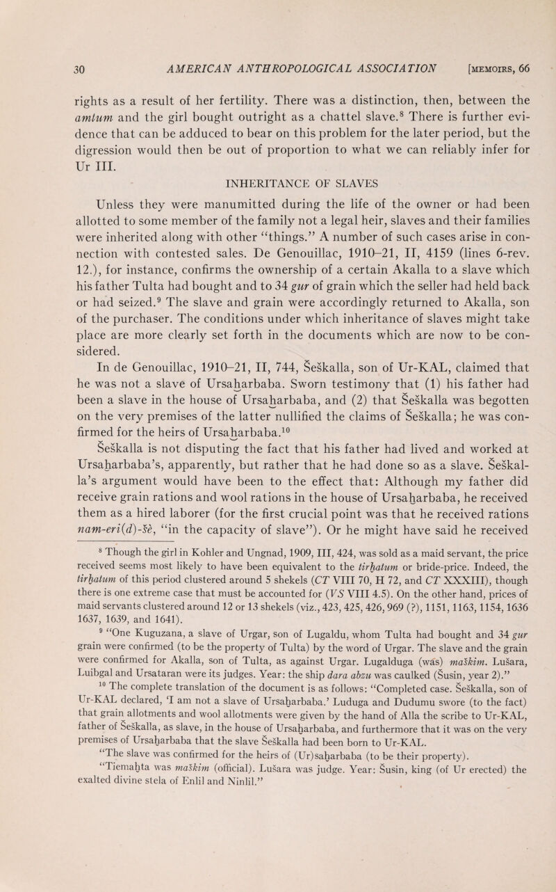 rights as a result of her fertility. There was a distinction, then, between the amtum and the girl bought outright as a chattel slave.8 There is further evi¬ dence that can be adduced to bear on this problem for the later period, but the digression would then be out of proportion to what we can reliably infer for Ur III. INHERITANCE OF SLAVES Unless they were manumitted during the life of the owner or had been allotted to some member of the family not a legal heir, slaves and their families were inherited along with other “things.” A number of such cases arise in con¬ nection with contested sales. De Genouillac, 1910-21, II, 4159 (lines 6-rev. 12,), for instance, confirms the ownership of a certain Akalla to a slave which his father Tulta had bought and to 34 gur of grain which the seller had held back or had seized.9 The slave and grain were accordingly returned to Akalla, son of the purchaser. The conditions under which inheritance of slaves might take place are more clearly set forth in the documents which are now to be con¬ sidered. In de Genouillac, 1910-21, II, 744, Seskalla, son of Ur-KAL, claimed that he was not a slave of Ursaharbaba. Sworn testimony that (1) his father had been a slave in the house of Ursaharbaba, and (2) that Seskalla was begotten on the very premises of the latter nullified the claims of Seskalla; he was con¬ firmed for the heirs of Ursaharbaba.10 V-/ Seskalla is not disputing the fact that his father had lived and worked at Ursaharbaba’s, apparently, but rather that he had done so as a slave. Seskal- la’s argument would have been to the effect that: Although my father did receive grain rations and wool rations in the house of Ursaharbaba, he received them as a hired laborer (for the first crucial point was that he received rations nam-eri(d)-se, “in the capacity of slave”). Or he might have said he received 8 Though the girl in Kohler and Ungnad, 1909, III, 424, was sold as a maid servant, the price received seems most likely to have been equivalent to the tirhatum or bride-price. Indeed, the tirhatum of this period clustered around 5 shekels (CT VIII 70, H 72, and CT XXXIII), though there is one extreme case that must be accounted for (VS VIII 4.5). On the other hand, prices of maid servants clustered around 12 or 13 shekels (viz., 423, 425, 426, 969 (?), 1151, 1163, 1154,1636 1637, 1639, and 1641). 9 “One Kuguzana, a slave of Urgar, son of Lugaldu, whom Tulta had bought and 34 gur grain were confirmed (to be the property of Tulta) by the word of Urgar. The slave and the grain were confirmed for Akalla, son of Tulta, as against Urgar. Lugalduga (was) maskim. Lusara, Luibgal and Ursataran were its judges. Year: the ship dara abzu was caulked (Susin, year 2).” 10 The complete translation of the document is as follows: “Completed case. Seskalla, son of Ur-KAL declared, T am not a slave of Ursaharbaba.’ Luduga and Dudumu swore (to the fact) that grain allotments and wool allotments were given by the hand of Alla the scribe to Ur-KAL, father of Seskalla, as slave, in the house of Ursaharbaba, and furthermore that it was on the very premises of Ursaharbaba that the slave Seskalla had been born to Ur-KAL. Ihe slave was confirmed for the heirs of (Ur)saharbaba (to be their property). Iiemahta was maskim (official). Lusara was judge. Year: Susin, king (of Ur erected) the exalted divine stela of Enlil and Ninlil.”