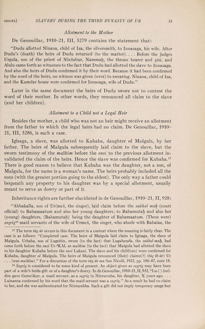 Allotment to the Mother De Genouillac, 1910-21, III, 5279 contains the statement that: “Dudu allotted Ninana, child of Iza, the silversmith, to Innasaga, his wife. After Dudu’s (death) the heirs of Dudu returned (to the matter). . . . Before the judges Urgula, son of the priest of Ninsubur, Nammah, the throne bearer and gizi, and Alulu came forth as witnesses to the fact that Dudu had allotted the slave to Innasaga. And also the heirs of Dudu confirmed it by their word. Because it had been confirmed by the word of the heirs, no witness was given (over) to swearing. Ninana, child of Iza, and the Kumdar house were confirmed for Innasaga, wife of Dudu.” Later in the same document the heirs of Dudu swore not to contest the word of their mother. In other words, they renounced all claim to the slave (and her children). Allotment to a Child not a Legal Heir Besides the mother, a child who was not an heir might receive an allotment from the father to which the legal heirs had no claim. De Genouillac, 1910- 21, III, 5286, is such a case. Igisaga, a slave, was allotted to Kubaba, daughter of Masgula, by her father. The heirs of Masgula subsequently laid claim to the slave, but the sworn testimony of the maskim before the ensi to the previous allotment in¬ validated the claim of the heirs. Hence the slave was confirmed for Kubaba.17 There is good reason to believe that Kubaba was the daughter, not a son, of Masgula, for the name is a woman’s name. The heirs probably included all the sons (with the greater portion going to the eldest). The only way a father could bequeath any property to his daughter was by a special allotment, usually meant to serve as dowry or part of it. Inheritance rights are further elucidated in de Genouillac, 1910-21, II, 928: “Abbakalla, son of Ur(mes, the singer), laid claim before the sukkal mah (court official) to Babamaatum and also her young daughters; to Babamutah and also her (young) daughters, (Babamutah) being the daughter of Babamaatum. (These were) sagrig18 maid servants of the wife of Urmes, the singer, who abode with Babaizu, the 17 The term tug-ur occurs in this document in a context where the meaning is fairly clear. The case is as follows: “Completed case. The heirs of Masgula laid claim to Igisaga, the slave of Masgula. Urbaba, son of Lugestin, swore (to the fact) that Lugaluruda, the sukkal-mah, had come forth before the ensi Ur-dKAL as maskim (to the fact) that Masgula had allotted the slave to his daughter Kubaba before the ensi Lukani. The slave and his child(ren) were confirmed for Kubaba, daughter of Masgula. The heirs of Masgula renounced (their) claims(?) (tug ib-ur) Ur . . . (was maskim).” For a discussion of the term tug-dr see San Nicolo, 1922, pp. 186-87, note 18. 18 Sagrig is considered to be some kind of present. An object given as sagrig may have been part of a wife’s bride-gift or of a daughter’s dowry. In de Genouillac, 1910-21,11,932, “Lu-( )-fenl- dirn gave Gemeiskur, a maid servant, as a sagrig to Ninturraba, his daughter, X years ago. . . . Luinanna confirmed by his word that the maid servant was a sagrig.” As a result he had no claim to her, and she was authenticated for Ninturabba. Such a gift did not imply temporary usage but