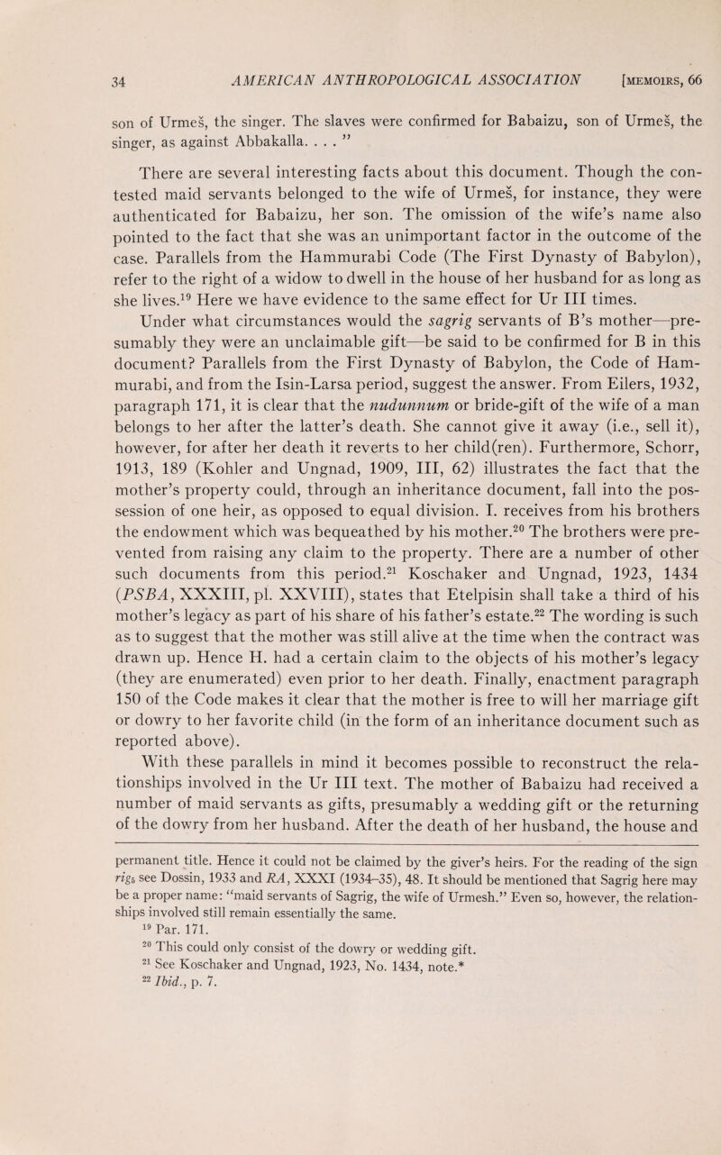 son of Urmes, the singer. The slaves were confirmed for Babaizu, son of Urmes, the singer, as against Abbakalla. ...” There are several interesting facts about this document. Though the con¬ tested maid servants belonged to the wife of Urmes, for instance, they were authenticated for Babaizu, her son. The omission of the wife’s name also pointed to the fact that she was an unimportant factor in the outcome of the case. Parallels from the Hammurabi Code (The First Dynasty of Babylon), refer to the right of a widow to dwell in the house of her husband for as long as she lives.19 Here we have evidence to the same effect for Ur III times. Under what circumstances would the sagrig servants of B’s mother—pre¬ sumably they were an unclaimable gift—be said to be confirmed for B in this document? Parallels from the First Dynasty of Babylon, the Code of Ham¬ murabi, and from the Isin-Larsa period, suggest the answer. From Eilers, 1932, paragraph 171, it is clear that the nudunnum or bride-gift of the wife of a man belongs to her after the latter’s death. She cannot give it away (i.e., sell it), however, for after her death it reverts to her child(ren). Furthermore, Schorr, 1913, 189 (Kohler and Ungnad, 1909, III, 62) illustrates the fact that the mother’s property could, through an inheritance document, fall into the pos¬ session of one heir, as opposed to equal division. I. receives from his brothers the endowment which was bequeathed by his mother.20 The brothers were pre¬ vented from raising any claim to the property. There are a number of other such documents from this period.21 Koschaker and Ungnad, 1923, 1434 (PSBA, XXXIII, pi. XXVIII), states that Etelpisin shall take a third of his mother’s legacy as part of his share of his father’s estate.22 The wording is such as to suggest that the mother was still alive at the time when the contract was drawn up. Hence H. had a certain claim to the objects of his mother’s legacy (they are enumerated) even prior to her death. Finally, enactment paragraph 150 of the Code makes it clear that the mother is free to will her marriage gift or dowry to her favorite child (in the form of an inheritance document such as reported above). With these parallels in mind it becomes possible to reconstruct the rela¬ tionships involved in the Ur III text. The mother of Babaizu had received a number of maid servants as gifts, presumably a wedding gift or the returning of the dowry from her husband. After the death of her husband, the house and permanent title. Hence it could not be claimed by the giver’s heirs. For the reading of the sign rig*, see Dossin, 1933 and RA, XXXI (1934-35), 48. It should be mentioned that Sagrig here may be a proper name: “maid servants of Sagrig, the wife of Urmesh.” Even so, however, the relation¬ ships involved still remain essentially the same. 19 Par. 171. 20 This could only consist of the dowry or wedding gift. 21 See Koschaker and Ungnad, 1923, No. 1434, note.* 22 Ibid., p. 7.