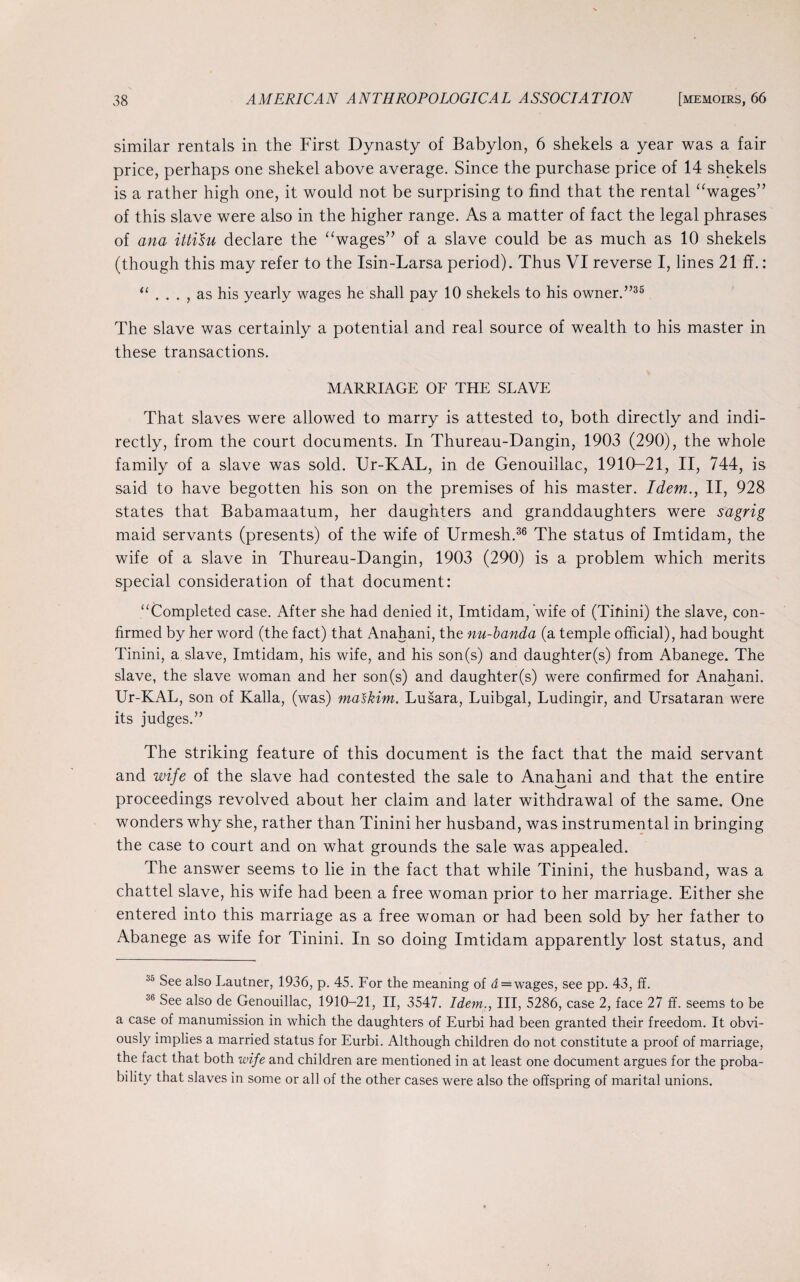 similar rentals in the First Dynasty of Babylon, 6 shekels a year was a fair price, perhaps one shekel above average. Since the purchase price of 14 shekels is a rather high one, it would not be surprising to find that the rental “wages” of this slave were also in the higher range. As a matter of fact the legal phrases of ana ittisu declare the “wages” of a slave could be as much as 10 shekels (though this may refer to the Isin-Larsa period). Thus VI reverse I, lines 21 ff.: “ . . . , as his yearly wages he shall pay 10 shekels to his owner.”35 The slave was certainly a potential and real source of wealth to his master in these transactions. MARRIAGE OF THE SLAVE That slaves were allowed to marry is attested to, both directly and indi¬ rectly, from the court documents. In Thureau-Dangin, 1903 (290), the whole family of a slave was sold. Ur-KAL, in de Genouillac, 1910-21, II, 744, is said to have begotten his son on the premises of his master. Idem., II, 928 states that Babamaatum, her daughters and granddaughters were sagrig maid servants (presents) of the wife of Urmesh.36 The status of Imtidam, the wife of a slave in Thureau-Dangin, 1903 (290) is a problem which merits special consideration of that document: “Completed case. After she had denied it, Imtidam, wife of (Tinini) the slave, con¬ firmed by her word (the fact) that Anahani, the nu-banda (a temple official), had bought Tinini, a slave, Imtidam, his wife, and his son(s) and daughter(s) from Abanege. The slave, the slave woman and her son(s) and daughter(s) were confirmed for Anahani. Ur-KAL, son of Kalla, (was) maskitn. Lusara, Luibgal, Ludingir, and Ursataran were its judges.” The striking feature of this document is the fact that the maid servant and wife of the slave had contested the sale to Anahani and that the entire proceedings revolved about her claim and later withdrawal of the same. One wonders why she, rather than Tinini her husband, was instrumental in bringing the case to court and on what grounds the sale was appealed. The answer seems to lie in the fact that while Tinini, the husband, was a chattel slave, his wife had been a free woman prior to her marriage. Either she entered into this marriage as a free woman or had been sold by her father to Abanege as wife for Tinini. In so doing Imtidam apparently lost status, and 35 See also Lautner, 1936, p. 45. For the meaning of a = wages, see pp. 43, ff. 36 See also de Genouillac, 1910-21, II, 3547. Idem., Ill, 5286, case 2, face 27 ff. seems to be a case of manumission in which the daughters of Eurbi had been granted their freedom. It obvi¬ ously implies a married status for Eurbi. Although children do not constitute a proof of marriage, the fact that both wife and children are mentioned in at least one document argues for the proba¬ bility that slaves in some or all of the other cases were also the offspring of marital unions.