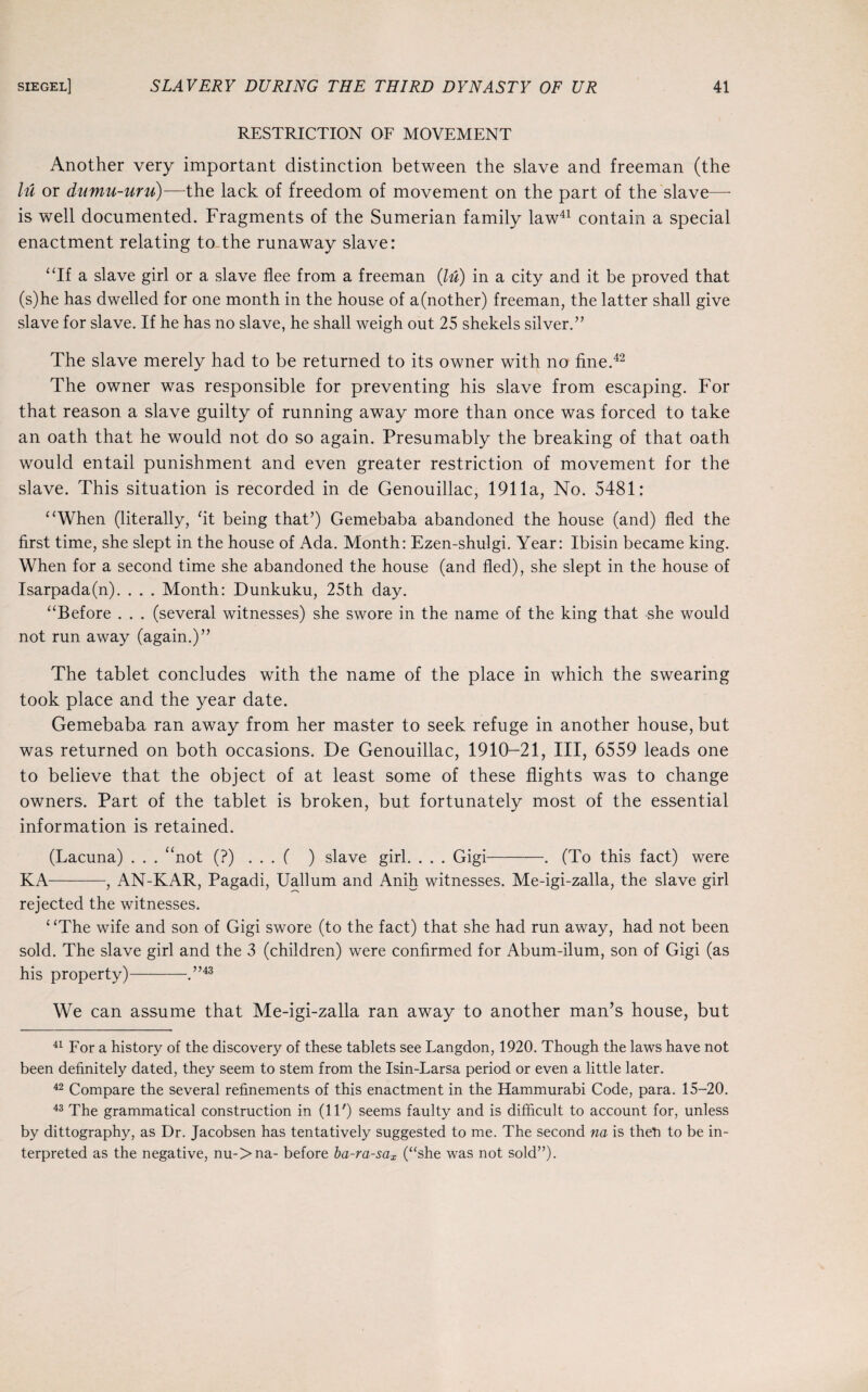 RESTRICTION OF MOVEMENT Another very important distinction between the slave and freeman (the lu or dumu-uru)—the lack of freedom of movement on the part of the slave—- is well documented. Fragments of the Sumerian family law41 contain a special enactment relating to the runaway slave: “If a slave girl or a slave flee from a freeman (lu) in a city and it be proved that (s)he has dwelled for one month in the house of a(nother) freeman, the latter shall give slave for slave. If he has no slave, he shall weigh out 25 shekels silver.” The slave merely had to be returned to its owner with no fine.42 The owner was responsible for preventing his slave from escaping. For that reason a slave guilty of running away more than once was forced to take an oath that he would not do so again. Presumably the breaking of that oath would entail punishment and even greater restriction of movement for the slave. This situation is recorded in de Genouillac, 1911a, No. 5481: “When (literally, ‘it being that’) Gemebaba abandoned the house (and) fled the first time, she slept in the house of Ada. Month: Ezen-shulgi. Year: Ibisin became king. When for a second time she abandoned the house (and fled), she slept in the house of Isarpada(n). . . . Month: Dunkuku, 25th day. “Before . . . (several witnesses) she swore in the name of the king that she would not run away (again.)” The tablet concludes with the name of the place in which the swearing took place and the year date. Gemebaba ran away from her master to seek refuge in another house, but was returned on both occasions. De Genouillac, 1910-21, III, 6559 leads one to believe that the object of at least some of these flights was to change owners. Part of the tablet is broken, but fortunately most of the essential information is retained. (Lacuna) . . . “not (?)...( ) slave girl. . . . Gigi-. (To this fact) were KA-, AN-KAR, Pagadi, Uallum and Anih witnesses. Me-igi-zalla, the slave girl rejected the witnesses. ‘ ‘The wife and son of Gigi swore (to the fact) that she had run away, had not been sold. The slave girl and the 3 (children) were confirmed for Abum-ilum, son of Gigi (as his property)-.”43 We can assume that Me-igi-zalla ran away to another man’s house, but 41 For a history of the discovery of these tablets see Langdon, 1920. Though the laws have not been definitely dated, they seem to stem from the Isin-Larsa period or even a little later. 42 Compare the several refinements of this enactment in the Hammurabi Code, para. 15-20. 43 The grammatical construction in (IP) seems faulty and is difficult to account for, unless by dittography, as Dr. Jacobsen has tentatively suggested to me. The second na is then to be in¬ terpreted as the negative, nu->na- before ba-ra-sax (“she was not sold”).