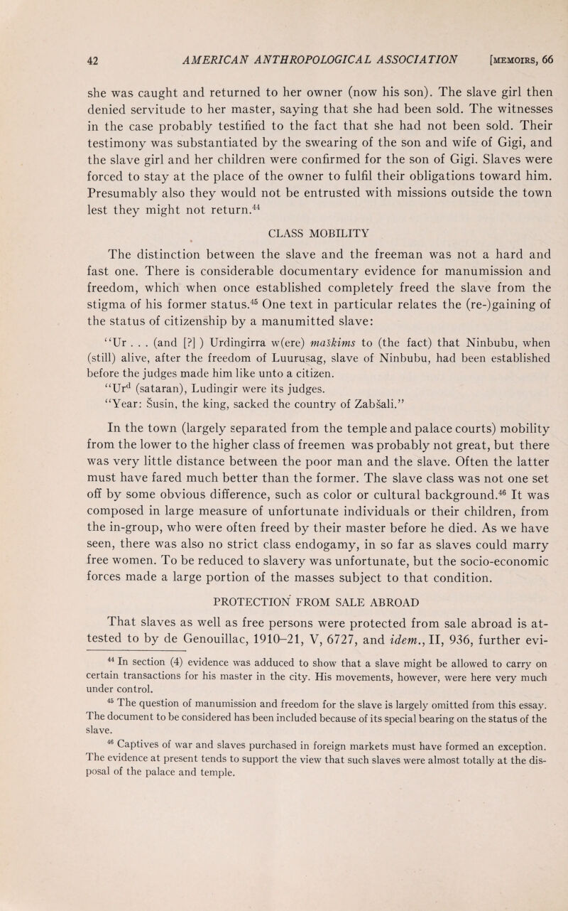 she was caught and returned to her owner (now his son). The slave girl then denied servitude to her master, saying that she had been sold. The witnesses in the case probably testified to the fact that she had not been sold. Their testimony was substantiated by the swearing of the son and wife of Gigi, and the slave girl and her children were confirmed for the son of Gigi. Slaves were forced to stay at the place of the owner to fulfil their obligations toward him. Presumably also they would not be entrusted with missions outside the town lest they might not return.44 CLASS MOBILITY • The distinction between the slave and the freeman was not a hard and fast one. There is considerable documentary evidence for manumission and freedom, which when once established completely freed the slave from the stigma of his former status.45 One text in particular relates the (re-)gaining of the status of citizenship by a manumitted slave: “Ur . . . (and [?] ) Urdingirra w(ere) maskims to (the fact) that Ninbubu, when (still) alive, after the freedom of Luurusag, slave of Ninbubu, had been established before the judges made him like unto a citizen. “Urd (sataran), Ludingir were its judges. “Year: Susin, the king, sacked the country of Zabsali.” In the town (largely separated from the temple and palace courts) mobility from the lower to the higher class of freemen was probably not great, but there was very little distance between the poor man and the slave. Often the latter must have fared much better than the former. The slave class was not one set off by some obvious difference, such as color or cultural background.46 It was composed in large measure of unfortunate individuals or their children, from the in-group, who were often freed by their master before he died. As we have seen, there was also no strict class endogamy, in so far as slaves could marry free women. To be reduced to slavery was unfortunate, but the socio-economic forces made a large portion of the masses subject to that condition. PROTECTION FROM SALE ABROAD That slaves as well as free persons were protected from sale abroad is at¬ tested to by de Genouillac, 1910-21, V, 6727, and idem.,11, 936, further evi- 44 In section (4) evidence was adduced to show that a slave might be allowed to carry on certain transactions for his master in the city. His movements, however, were here very much under control. 45 The question of manumission and freedom for the slave is largely omitted from this essay. The document to be considered has been included because of its special bearing on the status of the slave. 4,) Captives of war and slaves purchased in foreign markets must have formed an exception. I he evidence at present tends to support the view that such slaves were almost totally at the dis¬ posal of the palace and temple.