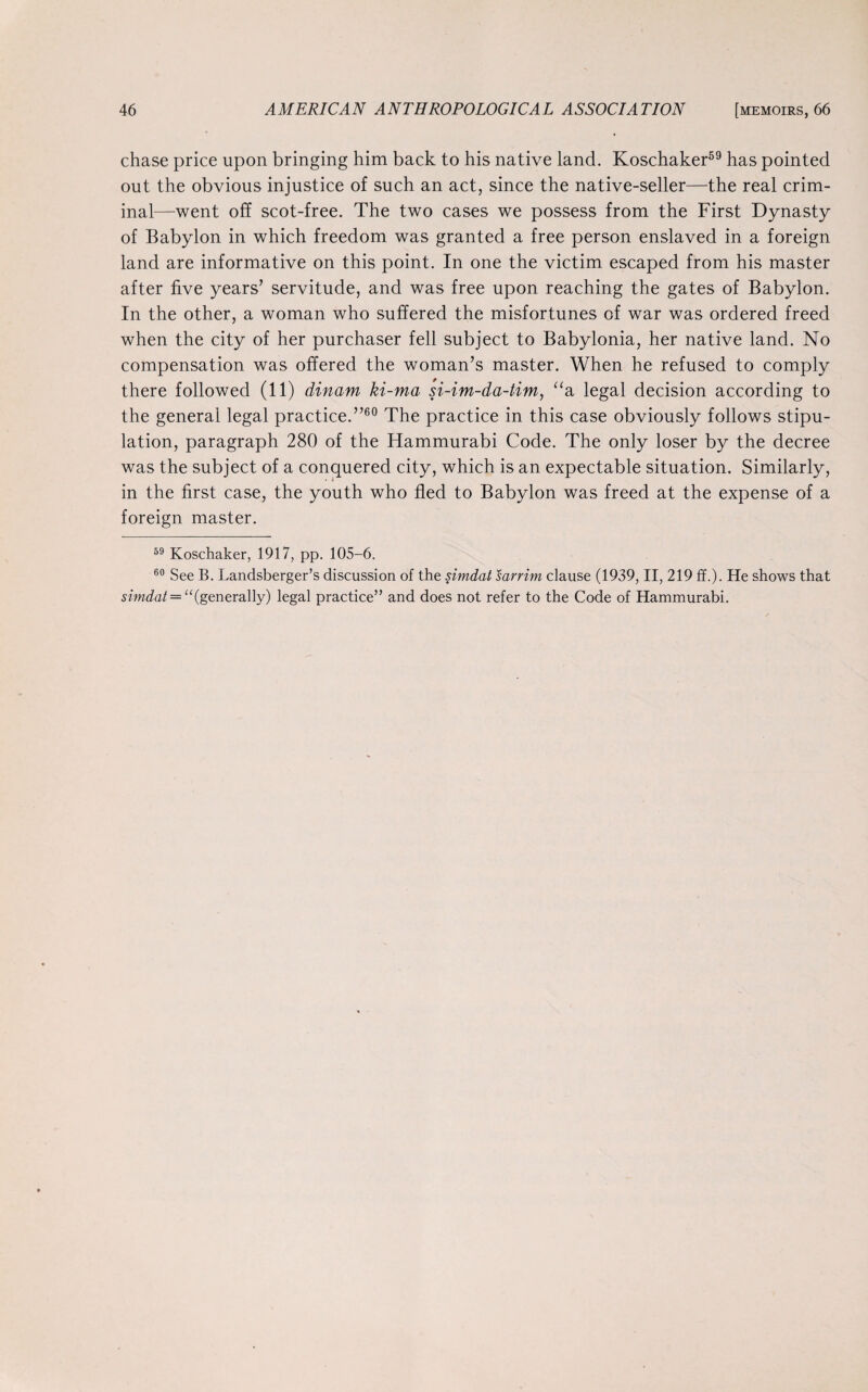 chase price upon bringing him back to his native land. Koschaker59 has pointed out the obvious injustice of such an act, since the native-seller—the real crim¬ inal—went off scot-free. The two cases we possess from the First Dynasty of Babylon in which freedom was granted a free person enslaved in a foreign land are informative on this point. In one the victim escaped from his master after five years’ servitude, and was free upon reaching the gates of Babylon. In the other, a woman who suffered the misfortunes of war was ordered freed when the city of her purchaser fell subject to Babylonia, her native land. No compensation was offered the woman’s master. When he refused to comply there followed (11) dinam ki-ma si-im-da-tim, “a legal decision according to the general legal practice.”60 The practice in this case obviously follows stipu¬ lation, paragraph 280 of the Hammurabi Code. The only loser by the decree was the subject of a conquered city, which is an expectable situation. Similarly, in the first case, the youth who fled to Babylon was freed at the expense of a foreign master. 59 Koschaker, 1917, pp. 105-6. 60 See B. Landsberger’s discussion of the simdat sarrim clause (1939, II, 219 ff.). He shows that simdat = “(generally) legal practice” and does not refer to the Code of Hammurabi.