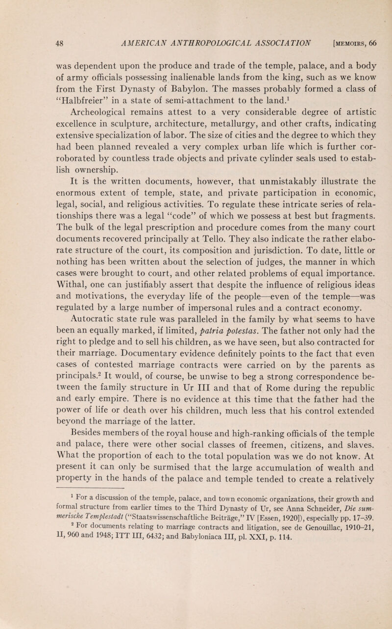 was dependent upon the produce and trade of the temple, palace, and a body of army officials possessing inalienable lands from the king, such as we know from the First Dynasty of Babylon. The masses probably formed a class of “Halbfreier” in a state of semi-attachment to the land.1 Archeological remains attest to a very considerable degree of artistic excellence in sculpture, architecture, metallurgy, and other crafts, indicating extensive specialization of labor. The size of cities and the degree to which they had been planned revealed a very complex urban life which is further cor¬ roborated by countless trade objects and private cylinder seals used to estab¬ lish ownership. It is the written documents, however, that unmistakably illustrate the enormous extent of temple, state, and private participation in economic, legal, social, and religious activities. To regulate these intricate series of rela¬ tionships there was a legal “code” of which we possess at best but fragments. The bulk of the legal prescription and procedure comes from the many court documents recovered principally at Tello. They also indicate the rather elabo¬ rate structure of the court, its composition and jurisdiction. To date, little or nothing has been written about the selection of judges, the manner in which cases were brought to court, and other related problems of equal importance. Withal, one can justifiably assert that despite the influence of religious ideas and motivations, the everyday life of the people—even of the temple—was regulated by a large number of impersonal rules and a contract economy. Autocratic state rule was paralleled in the family by what seems to have been an equally marked, if limited, patria potestas. The father not only had the right to pledge and to sell his children, as we have seen, but also contracted for their marriage. Documentary evidence definitely points to the fact that even cases of contested marriage contracts were carried on by the parents as principals.2 It would, of course, be unwise to beg a strong correspondence be¬ tween the family structure in Ur III and that of Rome during the republic and early empire. There is no evidence at this time that the father had the power of life or death over his children, much less that his control extended beyond the marriage of the latter. Besides members of the royal house and high-ranking officials of the temple and palace, there were other social classes of freemen, citizens, and slaves. What the proportion of each to the total population was we do not know. At present it can only be surmised that the large accumulation of wealth and property in the hands of the palace and temple tended to create a relatively 1 For a discussion of the temple, palace, and town economic organizations, their growth and formal structure from earlier times to the Third Dynasty of Ur, see Anna Schneider, Die sum- merische Templestadt (“Staatswissenschaftliche Beitrage,” IV [Essen, 1920]), especially pp. 17-39. 2 For documents relating to marriage contracts and litigation, see de Genouillac, 1910-21, II, 960 and 1948; ITT III, 6432; and Babyloniaca III, pi. XXI, p. 114.