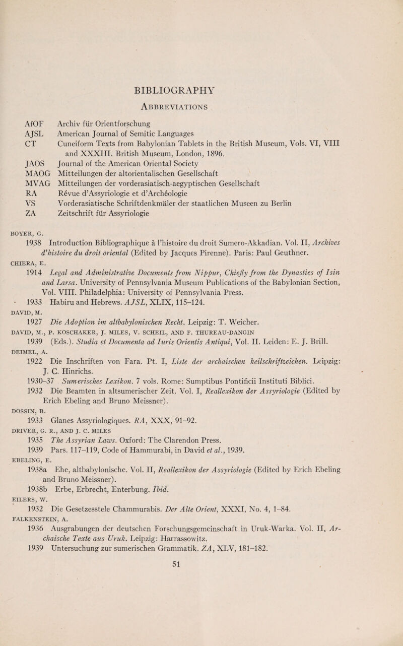 BIBLIOGRAPHY Abbreviations AfOF AJSL CT JAOS MAOG MVAG RA VS ZA BOYER, G. 1938 Introduction Bibliographique a l’histoire du droit Sumero-Akkadian. Vol. II, Archives d’histoire du droit oriental (Edited by Jacques Pirenne). Paris: Paul Geuthner. CHIERA, E. 1914 Legal and Administrative Documents from Nippur, Chiefly from the Dynasties of I sin and Larsa. University of Pennsylvania Museum Publications of the Babylonian Section, Vol. VIII. Philadelphia: University of Pennsylvania Press. 1933 Habiru and Hebrews. AJSL, XLIX, 115-124. DAVID, M. 1927 Die Adoption im altbabylonischen Recht. Leipzig: T. Weicher. DAVID, M., P. KOSCHAKER, J. MILES, V. SCHELL, AND F. THUREAU-DANGIN 1939 (Eds.). Studia et Documenta ad Iuris Orientis Antiqui, Vol. II. Leiden: E. J. Brill. DEIMEL, A. 1922 Die Inschriften von Fara. Pt. I, Liste der archaischen keilschriftzeichen. Leipzig: J. C. Hinrichs. 1930-37 Sumerisches Lexikon. 7 vols. Rome: Sumptibus Pontificii Instituti Biblici. 1932 Die Beamten in altsumerischer Zeit. Vol. I, Reallexikon der Assyriologie (Edited by Erich Ebeling and Bruno Meissner). DOSSIN, B. 1933 Glanes Assyriologiques. RA, XXX, 91-92. DRIVER, G. R., AND J. C. MILES 1935 The Assyrian Laws. Oxford: The Clarendon Press. 1939 Pars. 117-119, Code of Hammurabi, in David et al., 1939. EBELING, E. 1938a Ehe, altbabylonische. Vol. II, Reallexikon der Assyriologie (Edited by Erich Ebeling and Bruno Meissner). 1938b Erbe, Erbrecht, Enterbung. Ibid. EILERS, W. 1932 Die Gesetzesstele Chammurabis. Der Alte Orient, XXXI, No. 4, 1-84. FALKENSTEIN, A. 1936 Ausgrabungen der deutschen Forschungsgemeinschaft in Uruk-Warka. Vol. II, Ar- chaische Texte aus IJruk. Leipzig: Harrassowitz. 1939 Untersuchung zur sumerischen Grammatik. ZA, XLV, 181-182. Archiv fur Orientforschung American Journal of Semitic Languages Cuneiform Texts from Babylonian Tablets in the British Museum, Vols. VI, VIII and XXXIII. British Museum, London, 1896. Journal of the American Oriental Society Mitteilungen der altorientalischen Gesellschaft Mitteilungen der vorderasiatisch-aegyptischen Gesellschaft Revue d’Assyriologie et d’Archeologie Vorderasiatische Schriftdenkmaler der staatlichen Museen zu Berlin Zeitschrift fur Assyriologie