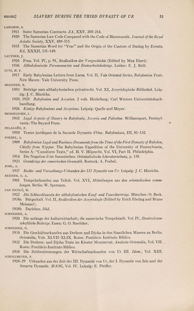 LANGDON, S. 1911 Some Sumerian Contracts. ZA, XXV, 205-214. 1920 The Sumerian Law Code Compared with the Code of Hammurabi. Journal of the Royal Asiatic Society, XXV, 489-515. 1935 The Sumerian Word for “Year” and the Origin of the Custom of Dating by Events. RA, XXXII, 131-149. LAUTNER, J. _ • 1926 Frau. Vol. IV, p. 91, Reallexikon der Vorgeschichte (Edited by Max Ebert). 1936 Altbabylonische Personenmiete und Erntearbeitebeitrage. Leiden: E. J. Brill. LUTZ, H. F. 1917 Early Babylonian Letters from Larsa. Vol. II, Yale Oriental Series, Babylonian Texts. New Haven: Yale University Press. MEISSNER, B. 1893 Beitrage zum altbabylonischen privatrecht. Vol. XI, Assyriologische Bibliothek. Leip¬ zig: J. C. Hinrichs. 1920, 1925 Babylonien und Assyrien. 2 vols. Heidelberg: Carl Winters Universitatsbuch- handlung. 1926 Konige Babyloniens und Assyriens. Leipzig: Quelle and Meyer. MENDELSOHN, I. 1932 Legal Aspects of Slavery in Babylonia, Assyria and Palestine. Williamsport, Pennsyl¬ vania: The Bayard Press. PELAGAlff), F. 1910 Textes juridiques de la Seconde Dynastie d’Our. Babyloniaca, III, 81-132. POEBEL, A. 1909 Babylonian Legal and Business Documents from the Time of the First Dynasty of Babylon, Chiefly from Nippur. The Babylonian Expedition of the University of Pennsylvania, Series A: “Cuneiform Texts,” ed. H. V. Hilprecht, Vol. VI, Part II. Philadelphia. 1914 Die Negation li im Sumerischen. Orientalistische Liter aturzeitung, p. 158. 1923 Grundziige der sumerischen Gramatik. Rostock: A. Poebel. POHL, A. 1937 Rechts- und Verwaltungs-Urkunden der III Dynastie von Ur. Leipzig: J. C. Hinrichs. REISNER, G. A. 1901 Tempelurkunden aus Telloh. Vol. XVI, Mitteilungen aus den orientalischen samm- lungen. Berlin: W. Spemann. SAN NICOLO, M. 1922 Die Schlussklauseln der altbabylonischen Kauf- und Tauschvertrage. Miinchen: O. Beck. 1938a Biirgschaft. Vol. II, Reallexikon der Assyriologie (Edited by Erich Ebeling and Bruno Meissner). 1938b Darlehen. Ibid. SCHNEIDER, A. 1920 Die anfange der kulturwirtschaft; die sumerische Tempelstadt. Vol. IV, Staatswissen- schaftliche Beitrage. Essen: G. O. Baedeker. SCHNEIDER, N. 1930 Die Geschaftsurkunden aus Drehem und Djoha in den Staatlichen Museen zu Berlin. Orientalia, Vols. XLVII-XLIX. Rome: Pontificio Instituto Biblico. 1932 Die Drehem- und Djoha Texte im Kloster Montserrat. Analecta Orientalia, Vol. VII. Rome: Pontificio Instituto Biblico. 1938 Die Zeitbestimmungen der Wirtschaftsurkunden von Ur III. Idem., Vol. XIII. SCHOLLMEYER, F. 1928-29 Urkunden aus der Zeit der III. Dynastie von Ur, der I. Dynastie von Isin und der Amurru Dynastie. MAOG, Vol. IV. Leipzig: E. Pfeiffer.