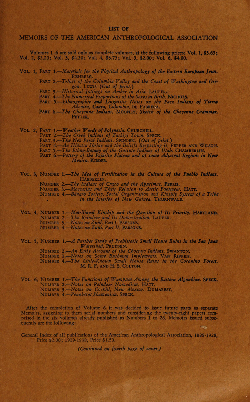 • - ' < S' . ' i . , Volumes 1-6 are sold only as complete volumes, at the following prices; Vol. 1, $3.65; Vol. 2, $5.20; Vol. 3f $4.50; Vol. 4, $3.75; Vol. 5, $2.00; Vol. 6, $4.00. Vol. 1, Part 1.—Materials for the Physical Anthropology of the pastern European Jews, Fishberg. PART 2.—Tribes of the Columbia Valley and the Coast of Washington and Ore¬ gon. Lewis {Out of print.) Part 3.—Historical Jottings on Amber in Asia. Latjfer. Part A.—The Numerical Proportions of the Sexes at Birth. Nichols. Part 5.—-Ethnographic and Unguistic Notes on the Paez Indians of Tterra Adentro, Cauca, Colombia, de Fabreca. Part 6.—The Cheyenne Indians. Mooney. Sketch of the Cheyenne Grammar. Petter, Vol. 2, Part 1.—Weather Words of Polynesia. Churchill. Part 2.—The Creek Indians of Taskigi Town. Speck. Part(3.—The Nez Perce Indians. Spinden. {Out of print.) Part 4.—An Hidatsa Shrine and the Beliefs Respecting It. Pepper and Wilson. Part 5.—The Ethno-Boiany of the Gosiute Indians of Utah. Chamberlin. Part 6.—Pottery of the Pajarito Plateau and of some Adjacent Regions in New Mexico. Kidder. : 1 )■ Vol. 3, Number 1.—The Idea of Fertilization in the Culture of the Pueblo Indians. Haeberlin. Number 2.—The Indians of Cuzco and the Apurimac. Ferris. Number 3.—Moccasins and Their Relation to Arctic Footwear. Hatt. Number 4.—Banaro Society. Social Organization and Kinship System of a Tribe . in the Interior of New Guinea. Thurnwald. Vol. 4, Number 1.—Matrilineal Kinship and the Question of Its Priority. Hartland. Number 2.—The Reindeer and Its Domestication. Laufer. Number 3.—Notes on Zuni. Part L Parsons. Number 4.—Notes on Zuni. Part II. Parsons. Vol. 5, Number 1.—A Further Study of Prehistoric Small House Ruins in the San Juan Watershed. Prudden. Number 2.—An Early Account of the Choctaw Indians. Swanton. Number 3.—Notes on Some Bushman Implements. Van Rippen. Number 4.—The JJttle-Known Small House Ruins in the Coconino Forest. M. R. F, and H. S. Colton. Vol. 6, Number 1 .—The Functions of Wampum Among the Eastern Algonkian. SPECK. Number 2.—Notes on Reindeer Nomadism. Hatt. Number 3.—Notes on Cochiti, New Mexico. Dumarest. Number 4.—Penobscot Shamanism. Speck. *4fe>Vi vV After the completion of Volume 6 it was decided to issue future parts as separate Memoirs, assigning to them serial numbers and considering the twenty-eight papers com¬ prised in the six volumes already published as Numbers 1 to 28. Memoirs issued subse¬ quently are the following; V General Index of all publications of the American Anthropological Association, 1888-1928, Price &2.00; 1929-1938, Price $1.50. (Continued on fourth page of cover.) -