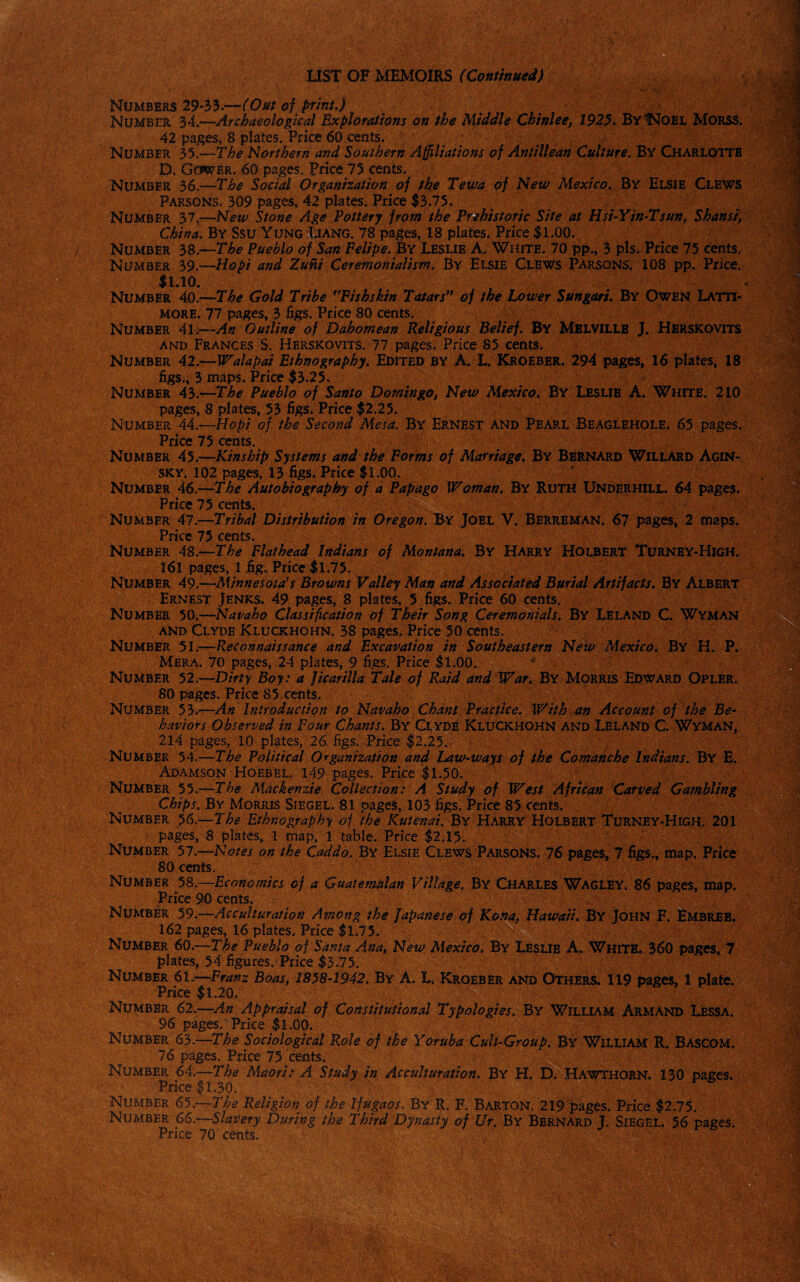 LIST OF MEMOIRS (Continued) Numbers 29-33.—(Out of print.) Number 34.—Archaeological Explorations on the Middle Chinlee, 1925. ByIMoel MorSS. 42 pages, 8 plates. Price 60 cents. Number 35.—The Northern and Southern Affiliations of Antillean Culture. By Charlotte D. Gower. 60 pages. Price 75 cents. Number 36.—The Social Organization of the Tewa of New Mexico. By Elsie Clews Parsons. 309 pages, 42 plates. Price $3.75. Number 37.—New Stone Age Tottery from the Prehistoric Site at Hsi-Yin-Tsun, Shansi, China. By Ssu Yung Ijang. 78 pages, 18 plates. Price $1.00. Number 38.—The Pueblo of San Felipe. By Leslie A. White. 70 pp., 3 pis. Price 75 cents. Number 39.—Hopi and Zuni Ceremonialism. By Elsie Clews Parsons. 108 pp. Price. $1.10. * Number 40.—The Gold Tribe ,rFishskin Tatars” of the Lower Sungari. By Owen Latti- more. 77 pages, 3 figs. Price 80 cents. Number 41.—An Outline of Dahomean Religious Belief. By Melville J. Herskovits and Frances S. Herskovits. 77 pages. Price 85 cents. Number 42.—Walapai Ethnography. Edited by A. L. Kroeber. 294 pages, 16 plates, 18 figs., 3 maps. Price $3.25. Number 43.—The Pueblo of Santo Domingo, New Mexico. By Leslie A. White. 210 pages, 8 plates, 53 figs. Price $2.25. Number 44.—Hopi of the Second Mesa. By Ernest and Pearl Beaglehole. 65 pages. Price 75 cents. Number 45.—Kinship Systems and the Forms of Marriage. By Bernard Willard Agin¬ sky. 102 pages, 13 figs. Price $1.00. Number 46.—The Autobiography of a Pap ago Woman. By Ruth Underhill. 64 pages. Price 75 cents. Number 47.—Tribal Distribution in Oregon. By Joel V. Berreman. 67 pages, 2 maps. Price 75 cents. Number 48.—The Flathead Indians of Montana. By Harry Holbert Turney-High. 161 pages, 1 fig. Price $1.75. Number 49.—Minnesota’s Browns Valley Man and Associated Burial Artifacts. By Albert Ernest Jenks. 49 pages, 8 plates, 5 figs. Price 60 cents. Number 50.-—Navaho Classification of Their Song Ceremonials. By Leland C. Wyman and Clyde Kluckhohn. 38 pages. Price 50 cents. Number 51 .—Reconnaissance and Excavation in Southeastern New Mexico. By H. P. Mera. 70 pages, 24 plates, 9 figs. Price $1.00. ^ Number 52.—Dirty Boy: a Jicarilla Tale of Raid and War. By Morris Edward Opler. 80 pages. Price S5 cents. Number 53.—An Introduction to Navaho Chant Practice. With an Account of the Be¬ haviors Observed in Four Chants. B\' Clyde Kluckhohn and Leland C. Wyman, 214 pages, 10 plates, 26 figs. Price $2.25. Number 54.—The Political Organization and Law-ways of the Comanche Indians. By E. Adamson Hoebel. 149-pages. Price $1.50. Number 55.—The Mackenzie Collection: A Study of West African Carved Gambling Chips. By Morris Siegel. 81 pages, 103 figs. Price 85 cents. Number 56.—The Ethnography of the Kutenai. By Harry Holbert Turney-High. 201 pages, 8 plates, 1 map, 1 table. Price $2.15. Number 57.—Notes on the Caddo. By Elsie Clews Parsons. 76 pages, 7 figs., map. Price 80 cents. Number 58.—Economics of a Guatemalan Village. By Charles Wagley. 86 pages, map. Price 90 cents. Number 59.—Acculturation Among the Japanese of Kona, Hawaii. By John F. Embreb. 162 pages, 16 plates. Price $1.75. Number 60.—The Pueblo of Santa Ana, New Mexico. By Lesub A. White. 360 pages, 7 plates, 54 figures. Price $3.75. Number 61.—Franz Boas, 1858-1942. By A. L. Kroeber and Others. 119 pages, 1 plate. Price $1.20. Number 62.—An Appraisal of Constitutional Typologies. By William Armand Lessa. 96 pages. Price $1.00. Number 63.—The Sociological Role of the Yoruba Cult-Group. By William R. Bascom. 76 pages. Price 75 cents. Number 64.—The Maori: A Study in Acculturation. By H. D. Hawthorn. 130 pages. Price $1.30. Number 65.—The Religion of the Ifugaos. By R„ F. Barton. 219 pages. Price $2.75. Number 66.—,Slavery During the Third Dynasty of Ur. By Bernard J. Siegel. 56 pages. Price 70 cents. /